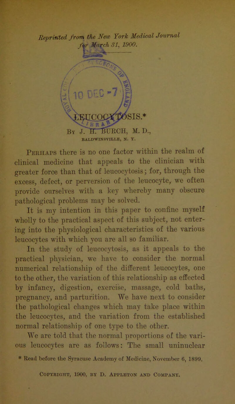 Reprinted from the New York Medical Journal Perhaps there is no one factor within the realm of clinical medicine that appeals to the clinician with greater force than that of leucocytosis; for, through the excess, defect, or perversion of the leucocyte, we often provide ourselves with a key whereby many obscure pathological problems may be solved. It is my intention in this paper to confine myself wholly to the practical aspect of this subject, not enter- ing into the physiological characteristics of the various leucocytes with which you are all so familiar. In the study of leucocytosis, as it appeals to the practical physician, we have to consider the normal numerical relationship of the different leucocytes, one to the other, the variation of this relationship as effected by infancy, digestion, exercise, massage, cold baths, pregnancy, and parturition. We have next to consider the pathological changes which may take place within the leucocytes, and the variation from the established normal relationship of one type to the other. We are told that the normal proportions of the vari- ous leucocytes are as follows: The small uninuclear * Head before the Syracuse Academy of Medicine, November 6, 1899. Copybigtit, 1900, by D. Appleton and Company.