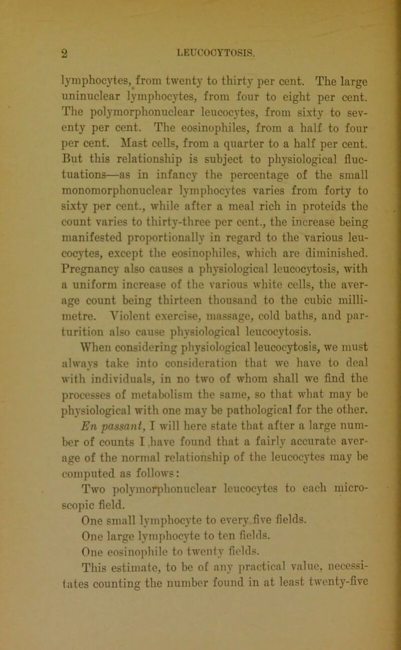 lymphocytes, from twenty to thirty per cent. The large uninuclear lymphocytes, from four to eight per cent. The polymorphonuclear leucocytes, from sixty to sev- enty per cent. The eosinophiles, from a half to four per cent. Mast cells, from a quarter to a half per cent. But this relationship is subject to physiological fluc- tuations—as in infancy the percentage of the small monomorphonuelear lymphocytes varies from forty to sixty per cent., while after a meal rich in proteids the count varies to thirty-three per cent., the increase being manifested proportionally in regard to the various leu- cocytes, except the eosinophiles, which are diminished. Pregnancy also causes a physiological lcucocytosis, with a uniform increase of the various white cells, the aver- age count being thirteen thousand to the cubic milli- metre. Violent exercise, massage, cold baths, and par- turition also cause physiological leucocytosis. When considering physiological leucocytosis, we must always take into consideration that we have to deal with individuals, in no two of whom shall we find the processes of metabolism the same, so that what may be physiological with one may be pathological for the other. En passant, I will here state that after a large num- ber of counts I have found that a fairly accurate aver- age of the normal relationship of the leucocytes may be computed as follows: Two polymorphonuclear leucocytes to each micro- scopic field. One small lymphocyte to every five fields. One large lymphocyte to ten fields. One eosinophile to twenty fields. This estimate, to be of any practical value, necessi- tates counting the number found in at least twenty-five