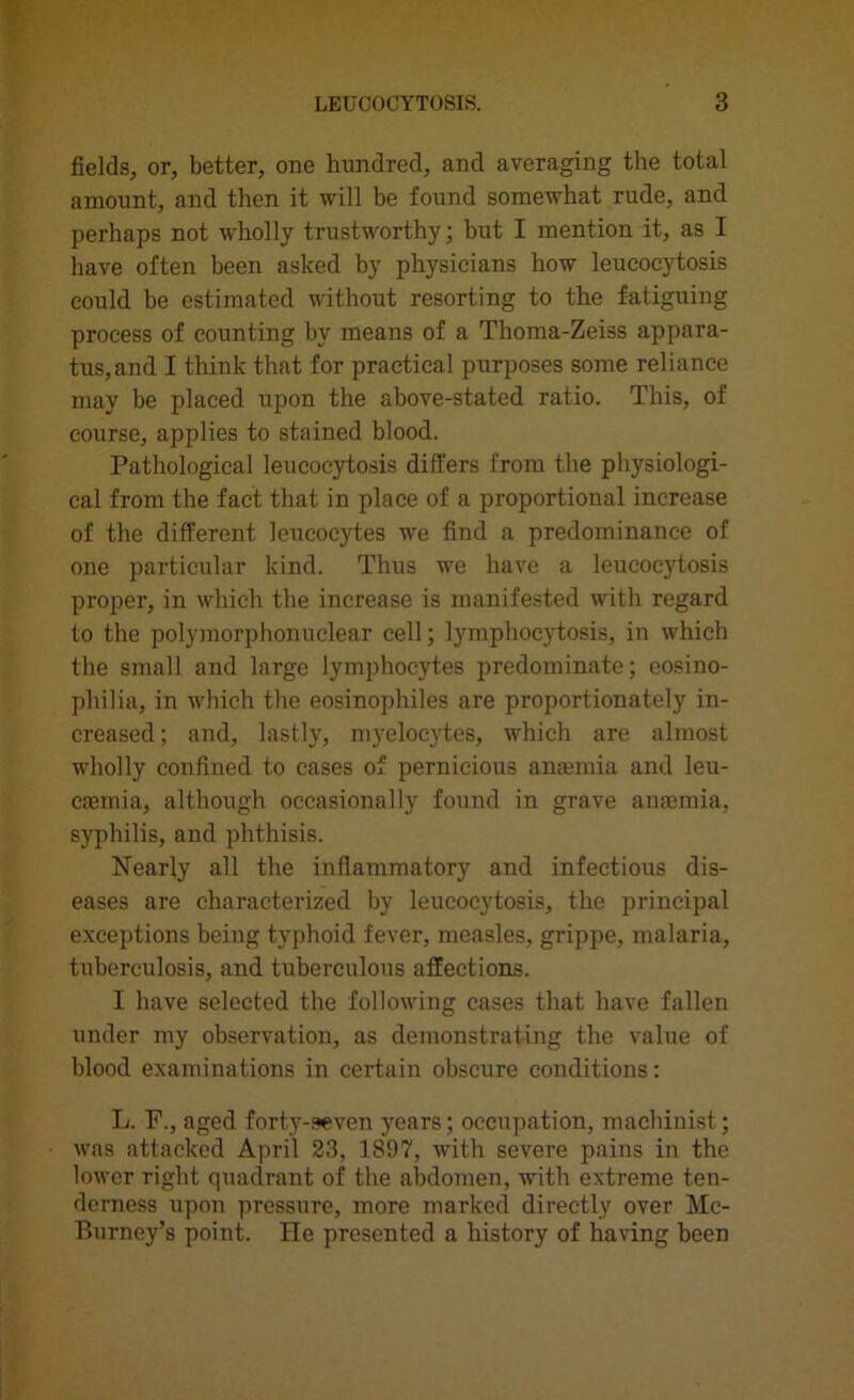 fields, or, better, one hundred, and averaging the total amount, and then it will be found somewhat rude, and perhaps not wholly trustworthy; but I mention it, as I have often been asked by physicians how leueocytosis could be estimated without resorting to the fatiguing process of counting by means of a Thoma-Zeiss appara- tus, and I think that for practical purposes some reliance may be placed upon the above-stated ratio. This, of course, applies to stained blood. Pathological leueocytosis differs from the physiologi- cal from the fact that in place of a proportional increase of the different leucocytes we find a predominance of one particular kind. Thus we have a leueocytosis proper, in which the increase is manifested with regard to the polymorphonuclear cell; lymphocytosis, in which the small and large lymphocytes predominate; eosino- pliilia, in which the eosinophiles are proportionately in- creased; and, lastly, myelocytes, which are almost wholly confined to cases of pernicious anaemia and leu- caemia, although occasionally found in grave anaemia, syphilis, and phthisis. Nearly all the inflammatory and infectious dis- eases are characterized by leueocytosis, the principal exceptions being typhoid fever, measles, grippe, malaria, tuberculosis, and tuberculous affections. I have selected the following cases that have fallen under my observation, as demonstrating the value of blood examinations in certain obscure conditions: L. F., aged forty-seven years; occupation, machinist; was attacked April 23, 1897, with severe pains in the lower right quadrant of the abdomen, with extreme ten- derness upon pressure, more marked directly over Mc- Burney’s point. He presented a history of having been