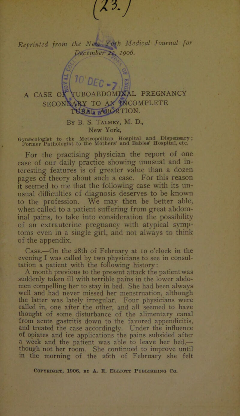 Reprinted fro*« the Ntmi York Medical Journal for Gynaecologist to the Metropolitan Hospital and Dispensary; Dormer Pathologist to the Mothers’ and Babies’ Hospital, etc. For the practising physician the report of one case of our daily practice showing unusual and in- teresting features is of greater value than a dozen pages of theory about such a case. For this reason it seemed to me that the following case with its un- usual difficulties of diagnosis deserves to be known to the profession. We may then be better able, when called to a patient suffering from great abdom- inal pains, to take into consideration the possibility of an extrauterine pregnancy with atypical symp- toms even in a single girl, and not always to think of the appendix. Case.—On the 28th of February at 10 o’clock in the evening I was called by two physicians to see in consul- tation a patient with the following history: A month previous to the present attack the patient was suddenly taken ill with terrible pains in the lower abdo- men compelling her to stay in bed. She had been always well and had never missed her menstruation, although the latter was lately irregular. Four physicians were called in, one after the other, and all seemed to have thought of some disturbance of the alimentary canal from acute gastritis down to the favored appendicitis, and treated the case accordingly. Under the influence of opiates and ice applications the pains subsided after a week and the patient was able to leave her bed,— though not her room. She continued to improve until in the morning of the 26th of February she felt A CASE O SECO IJiAL PREGNANCY ^COMPLETE By B. S. Talmey, M. D., New York, Copyright, 1906, by A. R. Ei.i.iott Publishing Co.