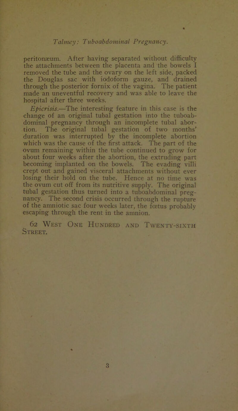 peritonaeum. After having separated without difficulty the attachments between the placenta and the bowels I removed the tube and the ovary on the left side, packed the Douglas sac with iodoform gauze, and drained through the posterior fornix of the vagina. The patient made an uneventful recovery and was able to leave the hospital after three weeks. Epicrisis.—The interesting feature in this case is the change of an original tubai gestation into the tuboab- dominal pregnancy through an incomplete tubal abor- tion. The original tubal gestation of two months’ duration was interrupted by the incomplete abortion which was the cause of the first attack. The part of the ovum remaining within the tube continued to grow for about four weeks after the abortion, the extruding part becoming implanted on the bowels. The evading villi crept out and gained visceral attachments without ever losing their hold on the tube. Hence at no time was the ovum cut off from its nutritive supply. The original tubal gestation thus turned into a tuboabdominal preg- nancy. The second crisis occurred through the rupture of the amniotic sac four weeks later, the foetus probably escaping through the rent in the amnion. 62 West One Hundred and Twenty-sixth Street.