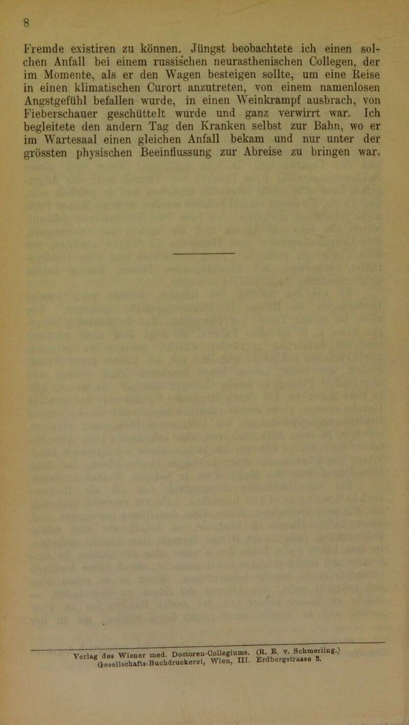 Fremde existiren zu können. Jüngst beobachtete ich einen sol- chen Anfall bei einem russischen neurasthenischen Collegen, der im Momente, als er den Wagen besteigen sollte, um eine Reise in einen klimatischen Curort anzutreten, von einem namenlosen Angstgefühl befallen wurde, in einen Weinkrampf ausbrach, von Fieberschauer geschüttelt wurde und ganz verwirrt war. Ich begleitete den andern Tag den Kranken selbst zur Bahn, wo er im Wartesaal einen gleichen Anfall bekam und nur unter der grössten physischen Beeinflussung zur Abreise zu bringen war. Verla« des Wiener med. Dootoren-CoUegiums. (B. B. Schmerling.) aeaelbchäfte-Buchdruckerei, Wien, III. Erdberge.ra.ee 8.