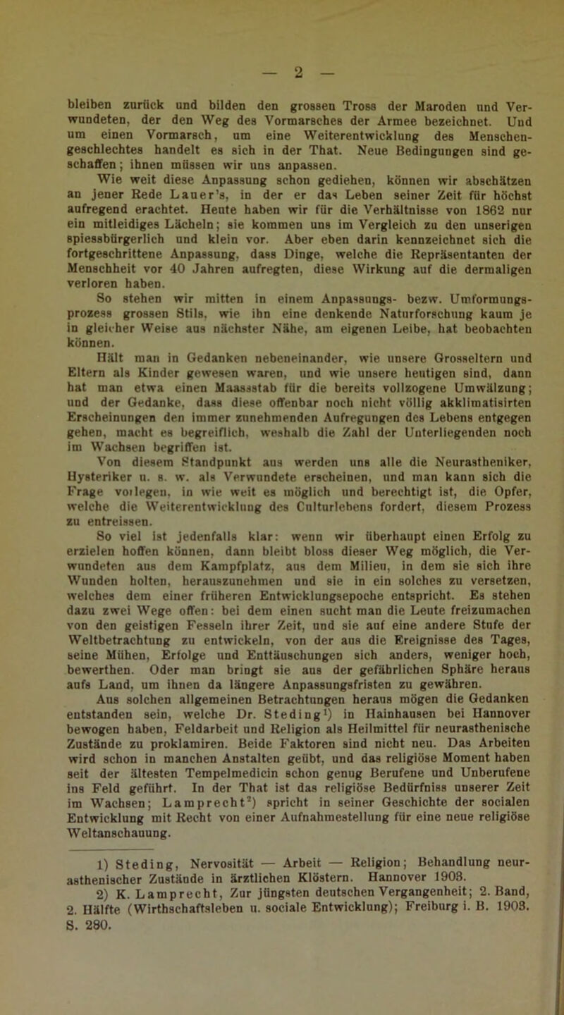 bleiben zurück und bilden den grossen Tross der Maroden und Ver- wundeten, der den Weg des Vormarsches der Armee bezeichnet. Und um einen Vormarsch, um eine Weiterentwicklung des Menschen- geschlechtes handelt es sich in der That. Neue Bedingungen sind ge- schaffen ; ihnen müssen wir uns anpassen. Wie weit diese Anpassung schon gediehen, können wir abschätzen an jener Rede Lauer’s, in der er das Leben seiner Zeit für höchst aufregend erachtet. Heute haben wir für die Verhältnisse von 1862 nur ein mitleidiges Lächeln; sie kommen uns im Vergleich zu den unserigeu spiessbürgerlich und klein vor. Aber eben darin kennzeichnet sich die fortgeschrittene Anpassung, dass Dinge, welche die Repräsentanten der Menschheit vor 40 Jahren aufregten, diese Wirkung auf die dermaligen verloren haben. So stehen wir mitten in einem Anpassungs- bezw. Umformungs- prozess grossen Stils, wie ihn eine denkende Naturforschung kaum je in gleicher Weise aus nächster Nähe, am eigenen Leibe, hat beobachten können. Hält man in Gedanken nebeneinander, wie unsere Grosseltern und Eltern als Kinder gewesen waren, und wie unsere heutigen Bind, dann hat man etwa einen Maassstab für die bereits vollzogene Umwälzung; und der Gedanke, dass diese offenbar noch nicht völlig akklimatisirten Erscheinungen den immer zunehmenden Aufregungen des Lebens entgegen gehen, macht es begreiflich, weshalb die Zahl der Unterliegenden noch im Wachsen begriffen ist. Von diesem Standpunkt aus werden uns alle die Neurastheniker, Hysteriker u. s. w. als Verwundete erscheinen, und man kann sich die Frage voi legen, in wie weit es möglich und berechtigt ist, die Opfer, welche die Weiterentwicklung des Culturlebens fordert, diesem Prozess zu entreissen. So viel ist jedenfalls klar: wenn wir überhaupt einen Erfolg zu erzielen hoffen können, dann bleibt bloss dieser Weg möglich, die Ver- wundeten aus dem Kampfplatz, aus dem Milien, in dem sie sich ihre Wunden holten, herauszunehmen und sie in ein solches zu versetzen, welches dem einer früheren Entwicklungsepoche entspricht. Es stehen dazu zwei Wege offen: bei dem einen sucht man die Leute freizumachen von den geistigen Fesseln ihrer Zeit, und sie auf eine andere Stufe der Weltbetraehtung zu entwickeln, von der aus die Ereignisse des Tages, seine Mühen, Erfolge und Enttäuschungen sich anders, weniger hoch, bewerthen. Oder man bringt sie aus der gefährlichen Sphäre heraus aufs Land, um ihnen da längere Anpassungsfristen zu gewähren. Aus solchen allgemeinen Betrachtungen heraus mögen die Gedanken entstanden sein, welche Dr. Steding1) in Hainhausen bei Hannover bewogen haben, Feldarbeit und Religion als Heilmittel für neurasthenische Zustände zu proklamiren. Beide Faktoren sind nicht neu. Das Arbeiten wird schon in manchen Anstalten geübt, und das religiöse Moment haben seit der ältesten Tempelmedicin schon genug Berufene und Unberufene ins Feld geführt. In der That ist das religiöse Bediirfniss unserer Zeit im Wachsen; Lamprecht2) spricht in seiner Geschichte der socialen Entwicklung mit Recht von einer Aufnahmestellung für eine neue religiöse Weltanschauung. 1) Steding, Nervosität — Arbeit — Religion; Behandlung neur- asthenischer Zustände in ärztlichen Klöstern. Hannover 1908. 2) K. Lamprecht, Zur jüngsten deutschen Vergangenheit; 2. Band, 2. Hälfte (Wirthschaftsleben u. sociale Entwicklung); Freiburg i. B. 1903.