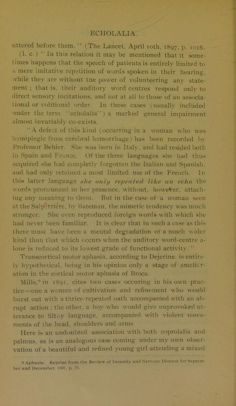 uttered before them. ” (The Lancet, April toth, 1897, P- 1016. (1. c. ) '■ In this relation it may be mentioned that it .some- times liappens that the speech of patients is entirely limited to a mere imitative repetition of words spoken in their hearing, .vhile they are without tlie power of volunteering any state- ment ; that is. tiieir auditory word centres re.spond only to direct sensory incitations, and not at all totho.se of an associa- lional or volitional order. In these ca.ses (usually included under the term ' echolalia” ) a marked general imj)airment almost invariably co-exi-'^ts. defect of this kind (occurring in a woman who was iiemiplegic from cerebral hemorrhage) has been recorded b\ Professor Behier. She was lK)rn in Italy, and had resided both in Spain and P'rauce. Of the three languages slie iiad thus acquired she had ci'injdetly forgotten the Italian and Spanish, and had only retained a most limited use of the Freucli. In this latter language she i>n/ij rejientrd like uu echo the words i)rf)nouncetl in lier ])reseiice, without. howeVer, attach- ing any meaning to them. But in the case of a woman .seen at the Salptriere. by Bateman, the mimetic tendency was much •Stronger. She even reproduced foreign words with whicli she had never been familiar. It is clear that in such a ca.se as ihi.s theie must have been a mental degiadation of a much wider kind than tliat which c ccurs when the auditory word-centre a- lone is reduced to its lovve.st grade of functional activilv. Tran.scortical motor aphasia, according to Dejerine. is entire- ly liy])othelical, living in his opinion only a stage of amelicr- ation in the cortical motor aphasia of Broca. Mills,*’in 1891, cites two ca.ses nccuring in his own prac- tice—one a woman of cultivation and refinement wlio would burst out with a thrice-re]>eated oath accompanied with an ab- rupt .action ; tlie other, a boy who would give unprovoked ut- terance to liltiiy language, accompanied with violent move- ments of the head, shoulders and arms. Here is an undoubted a.s.sociation with both coprolalia and palmus, as is an analogous ca.se coming under my own ob.ser- vation of a Ijeautiful and refined young girl attending a mixed 9 Apha.sia. Reprint from the Review of Insanity nml Nervous Uisea.se for Septem- ber and December. 1891. p. /.‘I.