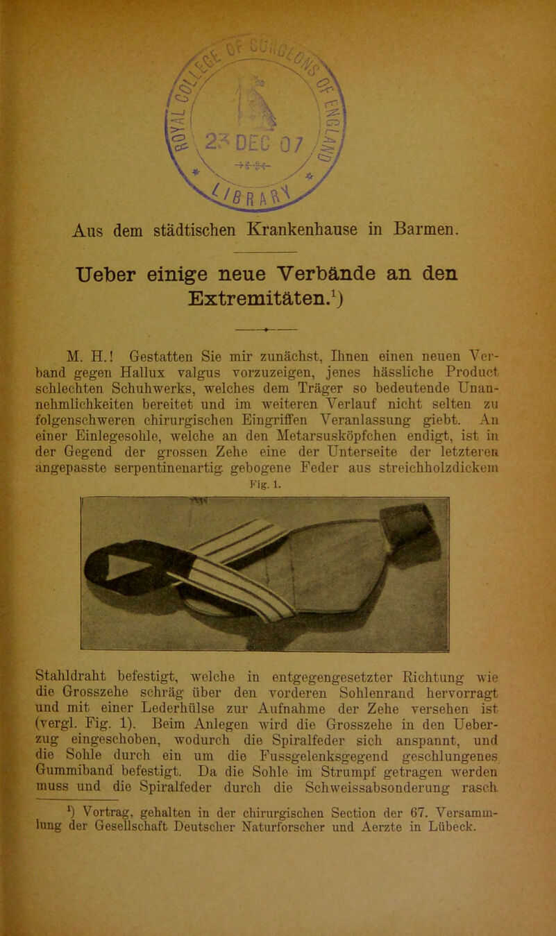 ■- T. sä Aus dem städtischen Krankenhause in Barmen. Ueber einige neue Verbände an den Extremitäten.1) M. H.! Gestatten Sie mir zunächst, Ihnen einen neuen Ver- band gegen Hallux valgus vorzuzeigen, jenes hässliche Product schlechten Schuhwerks, welches dem Träger so bedeutende Unan- nehmlichkeiten bereitet und im weiteren Verlauf nicht selten zu folgenschweren chirurgischen Eingriffen Veranlassung giebt. An einer Einlegesohle, welche an den Metarsusköpfchen endigt, ist in der Gegend der grossen Zehe eine der Unterseite der letzteren angepasstc serpentinenartig gebogene Feder aus streichholzdickom Kig. 1. Stahldraht befestigt, welche in entgegengesetzter Richtung wie die Grosszehe schräg über den vorderen Sohlenrand hervorragt Sund mit einer Lederhülse zur Aufnahme der Zehe versehen ist (vergl. Fig. 1). Beim Anlegen wird die Grosszehe in den Ueber- zug eingeschoben, wodurch die Spiralfeder sich anspannt, und die Sohle durch ein um die Fussgelenksgegend geschlungenes Gummiband befestigt. Da die Sohle im Strumpf getragen werden muss und die Spiralfeder durch die Schweissabsonderung rasch *) Vortrag, gehalten in der chirurgischen Section der 67. Versamm- lung der Gesellschaft Deutscher Naturforscher und Aerzto in Lübeck.