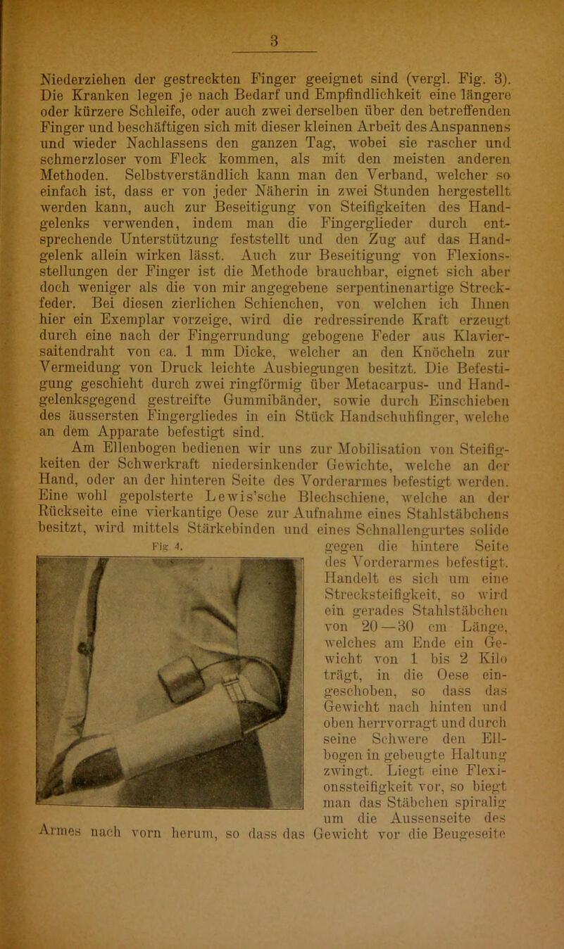 Die Kranken legen je nach Bedarf und Empfindlichkeit eine längere oder kürzere Schleife, oder auch zwei derselben über den betreffenden Finger und beschäftigen sich mit dieser kleinen Arbeit des Anspannen s und wieder Nachlassens den ganzen Tag, wobei sie rascher und schmerzloser vom Fleck kommen, als mit den meisten anderen Methoden. Selbstverständlich kann man den Verband, welcher so einfach ist, dass er von jeder Näherin in zwei Stunden hergestellt werden kann, auch zur Beseitigung von Steifigkeiten des Hand- gelenks verwenden, indem mau die Fingerglieder durch ent- sprechende Unterstützung feststellt und den Zug auf das Hand- gelenk allein wirken lässt. Auch zur Beseitigung von Flexions- stellungen der Finger ist die Methode brauchbar, eignet sich aber doch weniger als die von mir angegebene Serpentinen art ige Streck- feder. Bei diesen zierlichen Schienchen, von welchen ich Ihnen hier ein Exemplar vorzeige, wird die redressirende Kraft erzeugt durch eine nach der Fingerrundung gebogene Feder aus Klavier- saitendralit von ca. 1 mm Dicke, welcher an den Knöcheln zur Vermeidung von Druck leichte Ausbiegungen besitzt. Die Befesti- gung geschieht durch zwei ringförmig über Metacarpus- und Hand- gelenksgegend gestreifte Gummibänder, sowie durch Einschieben des äussersten Fingergliedes in ein Stück Handschuhfinger, welche an dem Apparate befestigt sind. Am Ellenbogen bedienen wir uns zur Mobilisation von Steifig- keiten der Schwerkraft niedersinkender Gewichte, welche an der Hand, oder an der hinteren Seite des Vorderarmes befestigt werden. Eine wohl gepolsterte Lewis’sehe Blechschiene, welche an der Rückseite eine vierkantige Oese zur Aufnahme einps Stahlstäbchens besitzt, wird mittels Stärkebinden und eines Schnallengurtes solide Fis? 4. gegen die hintere Seite des Vorderarmes befestigt. Handelt es sich um eine Strecksteifigkeit, so wird ein gerades Stahlstäbchen von 20 — 30 cm Länge, welches am Ende ein Ge- wicht von 1 bis 2 Kilo trägt, in die Oese ein- geschoben, so dass das Gewicht nach hinten und oben herrvorragt und durch seine Schwere den Ell- bogen in gebeugte Haltung zwingt. Liegt eine Flexi- oussteifigkeit vor, so biegt man das Stäbchen spiralig um die Aussenseite des Armes nach vorn herum, so dass das Gewicht vor die Beugeseite