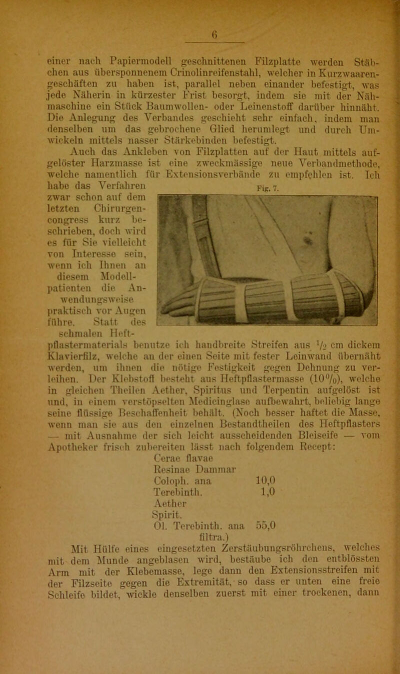 einer nach Papiermodell geschnittenen Filzplatte werden Stüb- chen aus übersponuenem Crinolinreifenstahl, welcher in Kurzwaaren- geschäften zu haben ist, parallel neben einander befestigt, was jede Näherin in kürzester Frist besorgt, indem sie mit der Näh- maschine ein Stück Baumwollen- oder Leinenstoff darüber hinnäht. Die Anlegung des Verbandes geschieht sehr einfach, indem man denselben um das gebrochene Glied herumlegt und durch Um- wickeln mittels nasser Stärkebinden befestigt. Auch das Ankleben von Filzplatten auf der Haut mittels auf- gelöster Harzmasse ist eine zweckmässige neue Verbandmethode, welche namentlich für Extensionsverbände zu empfehlen ist. Ich habe das Verfahren zwar schon auf dem letzten Chirurgen- congress kurz be- schrieben, doch wird es für Sie vielleicht von Interesse sein, wenn ich Ihnen an diesem Modell- patienten die An- wendungsweise praktisch vor Augen führe. Statt des schmalen Heft- ptlastcrmaterials benutze ich handbreite Streifen aus % cm dickem Klavierfilz, welche an der einen Seite mit fester Leinwand übernäht werden, um ihnen die nötige Festigkeit gegen Dehnung zu ver- leihen. Der Klebstoff besteht aus Heftpflastermasse (10%), welche in gleichen Theilen Aether, Spiritus und Terpentin aufgelöst ist und, in einem verstöpseltcn Medicinglase aufbewahrt, beliebig lange seine flüssige Beschaffenheit behält. (Noch besser haftet die Masse, wenn man sie aus den einzelnen Bestandtheilcn des Heftpflasters mit Ausnahme der sich leicht ausscheidenden Bleiseifo — vom Apotheker frisch zubereiten lässt nach folgendem Recept: Cerae llavae Resinae Dammar Coloph. ana 10,0 Torebinth. 1,0 Aether Spirit. Ol. Terebinth. ana 55,0 filtra.) Mit Hülfe eines eingesetzten Zerstäubungsröhrchens, welches mit dem Munde angeblasen wird, bestäube ich den entblössten Arm mit der Klebemasse, lege dann den Extensionsstreifen mit der Filzseite gegen die Extremität, so dass er unten eine freie Schleifo bildet, wickle denselben zuerst mit einer trockenen, dann r lg. 7.