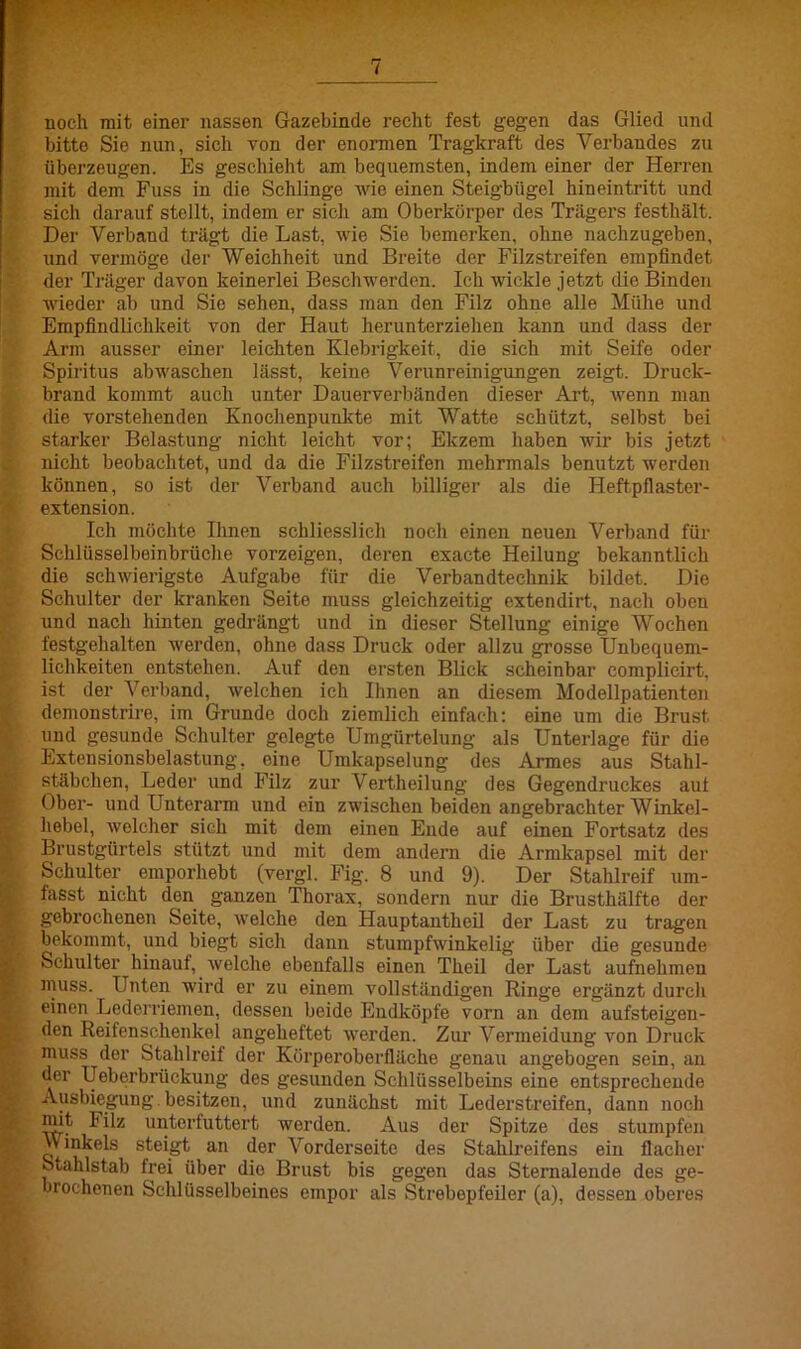 noch mit einer nassen Gazebinde recht fest gegen das Glied und bitte Sie nun, sich von der enormen Tragkraft des Verbandes zu überzeugen. Es geschieht am bequemsten, indem einer der Herren mit dem Fuss in die Schlinge wie einen Steigbügel hineintritt und sich darauf stellt, indem er sich am Oberkörper des Trägers festhält. Der Verband trägt die Last, wie Sie bemerken, ohne nachzugeben, und vermöge der Weichheit und Breite der Filzstreifen empfindet der Träger davon keinerlei Beschwerden. Ich wickle jetzt die Binden wieder ab und Sie sehen, dass man den Filz ohne alle Mühe und Empfindlichkeit von der Haut herunterziehen kann und dass der Arm ausser einer leichten Klebrigkeit, die sich mit Seife oder Spiritus abwaschen lässt, keine Verunreinigungen zeigt. Druck- brand kommt auch unter Dauerverbänden dieser Art, wenn man die vorstehenden Knochenpunkte mit Watte schützt, selbst bei starker Belastung nicht leicht vor; Ekzem haben wir bis jetzt nicht beobachtet, und da die Filzstreifen mehrmals benutzt werden können, so ist der Verband auch billiger als die Heftpflaster- extension. Ich möchte Ihnen schliesslich noch einen neuen Verband für Schlüsselbeinbrüche vorzeigen, deren exacte Heilung bekanntlich die schwierigste Aufgabe für die Verbandteehnik bildet. Die Schulter der kranken Seite muss gleichzeitig extendirt, nach oben und nach hinten gedrängt und in dieser Stellung einige Wochen festgehalten werden, ohne dass Druck oder allzu grosse Unbequem- lichkeiten entstehen. Auf den ersten Blick scheinbar complicirt, ist der Verband, welchen ich Ihnen an diesem Modellpatienten demonstrire, im Grunde doch ziemlich einfach: eine um die Brust und gesunde Schulter gelegte Umgürtelung als Unterlage für die Extensionsbelastung, eine Umkapselung des Armes aus Stahl- stäbchen, Leder und Filz zur Vertlieilung des Gegendruckes aut Ober- und Unterarm und ein zwischen beiden angebrachter Winkel- hebel, wolcher sich mit dem einen Ende auf einen Fortsatz des Brustgürtels stützt und mit dem andern die Armkapsel mit der Schulter emporhebt (vergl. Fig. 8 und 9). Der Stahlreif um- fasst nicht den ganzen Thorax, sondern nur die Brusthälfte der gebrochenen Seite, welche den Hauptantheil der Last zu tragen bekommt, und biegt sich dann stumpfwinkelig über die gesunde Schulter hinauf, welche ebenfalls einen Theil der Last aufnehmen muss. Unten wird er zu einem vollständigen Ringe ergänzt durch einen Lederriemen, dessen beide Endköpfe vorn an dem aufsteigeu- den Reitenschenkel angeheftet werden. Zur Vermeidung von Druck muss der Stahlreif der Körperoberfläche genau angebogen sein, au der Ueberbriickung des gesunden Schlüsselbeins eine entsprechende Ausbiegung.besitzen, und zunächst mit Lederstreifen, dann noch mit Filz unterfuttert werden. Aus der Spitze des stumpfen Winkels steigt an der Vorderseite des Stahlreifens ein flacher Stahlstab frei über die Brust bis gegen das Sternalende des ge- brochenen Schlüsselbeines empor als Strebepfeiler (a), dessen oberes