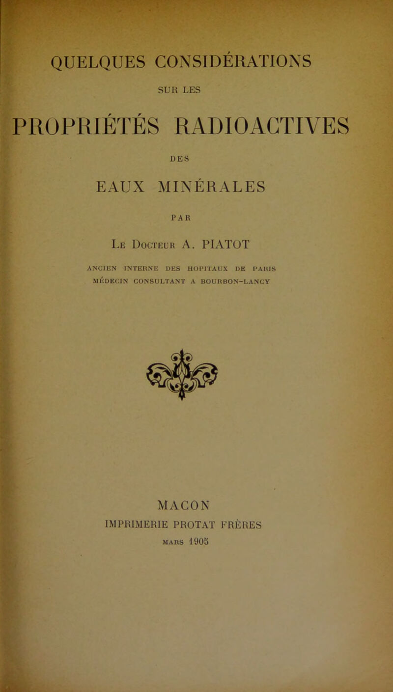 SUR LES PROPRIÉTÉS RADIOACTIVES DES EAUX MINÉRALES Le Docteur A. PIATOT ANCIEN INTERNE DES HOPITAUX DE PARIS MÉDECIN CONSULTANT A BOURBON-LANCY MACON IMPRIMERIE PROTAT FRÈRES MARS 1905