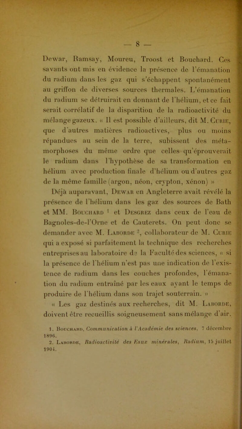 Dewar, Ramsay, Moureu, Troost et Bouchard. Ces savants ont mis en évidence la présence de l’émanation du radium dans les gaz qui s’échappent spontanément au griffon de diverses sources thermales. L’émanation du radium se détruirait en donnant de l'hélium, et ce fait serait corrélatif de la disparition de la radioactivité du mélange gazeux. « 11 est possible d’ailleurs, dit M. Curie, que d'autres matières radioactives, plus ou moins répandues au sein de la terre, subissent des méta- morphoses du même ordre que celles qu’éprouverait le radium dans l’hypothèse de sa transformation en hélium avec production finale d’hélium ou d’autres gaz de la même famille (argon, néon, crypton, xénon) » Déjà auparavant, Dewar en Angleterre avait révélé la présence de l’hélium dans les gaz des sources de Bath et MM. Bouchard 1 et Desgrez dans ceux de l’eau de Bagnoles-de-POrne et de Cauterets. On peut donc se demander avec M. Larorde -, collaborateur de M. Curie qui a exposé si parfaitement la technique des recherches entreprises au laboratoire de la Faculté des sciences, « si la présence de l’hélium n’est pas une indication de l’exis- tence de radium dans les couches profondes, l’émana- tion du radium entraîné par les eaux avant le temps de produire de l’hélium dans son trajet souterrain. » « Les gaz destinés aux recherches, dit M. Larorde, doivent être recueillis soigneusement sans mélange d’air. 1. Bouchard, Communication à l'Académie des sciences, 7 décembre 1896. 2. Larorde, Radioactivité des Eaux minérales, Radium, 15 juillet 1904.