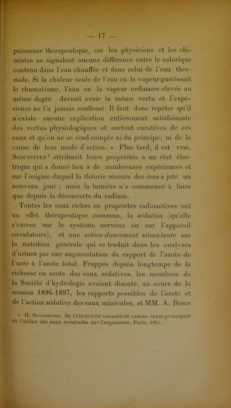 puissance thérapeutique, car les physiciens et les chi- mistes ne signalent aucune différence entre le calorique contenu dans l'eau chauffée et dans celui de 1 eau ther- male. Si la chaleur seule de l'eau ou la vapeur guérissait le rhumatisme, l’eau ou la vapeur ordinaire élevée au même degré devrait avoir la même vertu et l'expé- rience ne l’a jamais confirmé. Il faut donc repéter qu il n'existe aucune explication entièrement satisfaisante des vertus physiologiques et surtout curatives de ces eaux et qu’on ne se rend compte ni du principe, ni de la cause de leur mode d action. » Plus tard, il est vrai, ScOotetten 1 attribuait leurs propriétés à un état élec- trique qui a donné lieu à de nombreuses expériences et sur l’origine duquel la théorie récente des ions a jeté un nouveau jour ; mais la lumière n’a commencé à luire que depuis la découverte du radium. Toutes les eaux riches en propriétés radioactives ont un effet thérapeutique commun, la sédation (qu'elle s'exerce sur le système nerveux ou sur l'appareil circulatoire), et une action doucement stimulante sur la nutrition générale qui se traduit dans les analyses d urines par une augmentation du rapport de l'azote de 1 urée à 1 azote total. Frappés depuis longtemps de la richesse en azote des eaux sédatives, les membres de la Société d’hydrologie avaient discuté, au cours de la session 1896-1897, les rapports possibles de l'azote et de 1 action sédative des eaux minérales, et MM. A. Robin 1. H. Scoutetten, De l'électricité considérée comme muse principale de l action des eaux minérales sur l'organisme, Paris, 1861.