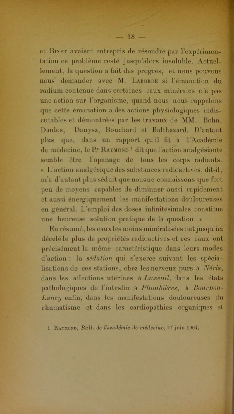 • 'TV 'If — 18 — et Binet avaient entrepris de résoudre par l’expérimen- tation ce problème resté jusqu’alors insoluble. Actuel- lement, la question a fait des progrès, et nous pouvons nous demander avec M. La borde si l’émanation du radium contenue dans certaines eaux minérales n'a pas une action sur l’organisme, quand nous nous rappelons que cette émanation a des actions physiologiques indis- cutables et démontrées par les travaux de MM. Bohn, Danlos, Dunvsz, Bouchard et Balthazard. D’autant plus que, dans un rapport qu’il fit à l’Académie de médecine, le Rr Raymond * dit que l’action analgésiante semble être l’apanage de tous les corps radiants. « L action analgésique des substances radioactives, dit-il, m'a d'autant plus séduit que nous ne connaissons que fort peu de moyens capables de diminuer aussi rapidement et aussi énergiquement les manifestations douloureuses i en général. L emploi des doses infinitésimales constitue une heureuse solution pratique de la question. » En résumé, les eaux les moins minéralisées ont jusqu’ici : décelé le plus de propriétés radioactives et ces eaux ont précisément la même caractéristique dans leurs modes d’action : la sédation qui s’exerce suivant les spécia- j lisations de ces stations, chez les nerveux purs à Néris, ‘ dans les affections utérines à Luxeuil, dans les états , pathologiques de l'intestin à Plombières, à Bourbon- Lancy enfin, dans les manifestations douloureuses du rhumatisme et dans les cardiopathies organiques et 1. Raymond, Bull, de l'académie de médecine, 21' juin I90i.