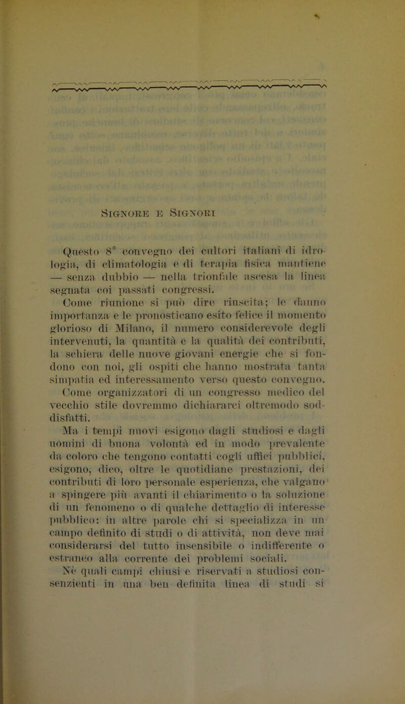 x'.rx. ./W.' Signore e Signori Questo 8° convegno dei cultori italiani di idro- logia, di climatologia e di terapia tisica mantiene — senza dubbio — nella trionfale ascesa la linea segnata coi passati congressi. Come riunione si può diro riuscita; le danno importanza e le pronosticano esito felice il momento glorioso di Milano, il numero considerevole degli intervenuti, la quantità e la qualità dei contributi, la schiera delle nuove giovani energie che si fon- dono con noi, gii ospiti che hanno mostrata tanta simpatia ed interessamento verso questo convegno. Come organizzatori di un congresso medico del vecchio stile dovremmo dichiararci oltremodo sod- disfatti. Ma i tempi nuovi esigono dagli studiosi e dagli uomini di buona volontà ed in modo prevalente da coloro che tengono contatti cogli uffici pubblici, esigono, dico, oltre le quotidiane prestazioni, dei contributi di loro personale esperienza, che valgano a spingere più avanti il chiarimento o la soluzione di un fenomeno o di qualche dettaglio di interesse pubblico: in altre parole chi si specializza in un campo definito di studi o di attività, non deve mai considerarsi del tutto insensibile o indifferente o estraneo alla corrente dei problemi sociali. Nè quali campi chiusi e riservati a studiosi con- senzienti in una ben definita linea di studi si