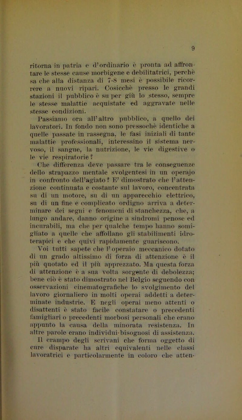 ritorna in patria e d’ordinario è pronta ad affron- tare le stesse cause morbigene e debili tatrici, perchè sa che alla distanza di 7-8 mesi è possibile ricor- rere a nuovi ripari. Cosicché presso le grandi stazioni il pubblico è super giù lo stesso, sempre le stesse malattie acquistate ed aggravate nelle stesse condizioni. Passiamo ora all’altro pubblico, a quello dei lavoratori. Tu fondo non sono pressoché identiche a quelle passate in rassegna, le fasi iniziali di tante malattie professionali, interessino il sistema ner- voso, il sangue, la nutrizione, le vie digestive o le vie respiratorie ? Che differenza deve passare tra le conseguenze dello strapazzo mentale svolgentesi in un operajo in confronto dell’agiato? E’ dimostrato che l’atten- zione continuata e costante sul lavoro, concentrata su di un motore, su di un apparecchio elettrico, su di un fine e complicato ordigno arriva a deter- minare dei segni e fenomeni di stanchezza, che, a lungo andare, danno origine a sindromi penose ed incurabili, ma che per qualche tempo hanno somi- gliato a quelle che affollano gli stabilimenti idro- terapici e che quivi rapidamente guariscono. Voi tutti sapete che l’operaio meccanico dotato di mi grado altissimo di forza di attenzione è il più quotato ed il più apprezzato. Ma questa forza di attenzione è a sua volta sorgente di debolezza; bene ciò è stato dimostrato nel Belgio seguendo con osservazioni cinematografiche lo svolgimento del lavoro giornaliero in molti operai addetti a deter- minate industrie. E negli operai meno attenti o disattenti è stato facile constatare o precedenti famigliavi o precedenti morbosi personali che erano appunto la causa della minorata resistenza. In altre parole erano individui-bisognosi di assistenza. Il Crampo degli scrivani che forma oggetto di cure disparate lui altri equivalenti nelle classi lavoratrici e particolarmente in coloro che atten-