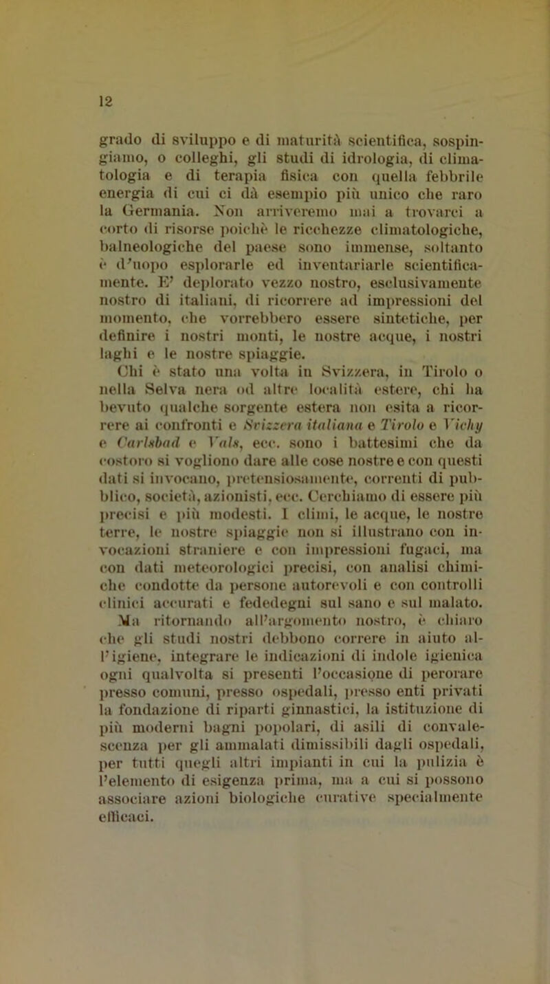 grado di sviluppo e di maturità scientifica, sospin- giamo, o colleghi, gli studi di idrologia, di clima- tologia e di terapia fisica con quella febbrile energia di cui ci dà esempio più unico che raro la Germania. Non arriveremo mai a trovarci a corto di risorse poiché le ricchezze climatologiehe, balneologiehe del paese sono immense, soltanto è d’uopo esplorarle ed inventariarle scientifica- mente. E’ deplorato vezzo nostro, esclusivamente nostro di italiani, di ricorrere ad impressioni del momento, che vorrebbero essere sintetiche, per definire i nostri monti, le nostre acque, i nostri laghi e le nostre spiaggie. Chi è stato una volta in Svizzera, in Tirolo o nella Selva nera od altre località estere, chi ha bevuto qualche sorgente estera non esita a ricor- rere ai confronti e Svizzera italiana e Tirolo e Vichy e Carlnbad e Vaia, eoe. sono i battesimi che da costoro si vogliono dare alle cose nostre e con questi dati si invocano, pretensiosamente, correnti di pub- blico, società, azionisti, ecc. Cerchiamo di essere più precisi e più modesti. 1 climi, le acque, le nostre terre, le nostre spiaggie non si illustrano con in- vocazioni straniere e con impressioni fugaci, ma con dati meteorologici precisi, con analisi chimi- che condotte da persone autorevoli e con controlli clinici accurati e fededegni sul sano e sul malato. Ma ritornando all’argomento nostro, è chiaro che gli studi nostri debbono correre in aiuto al- l’igiene, integrare le indicazioni di indole igienica ogni qualvolta si presenti l’occasione di perorare presso comuni, presso ospedali, presso enti privati la fondazione di riparti ginnastici, la istituzione di più moderni bagni popolari, di asili di convale- scenza per gli ammalati dimissibili dagli ospedali, per tutti quegli altri impianti in cui la pulizia è l’elemento di esigenza prima, ma a cui si possono associare azioni biologiche curative specialmente ellicaci.