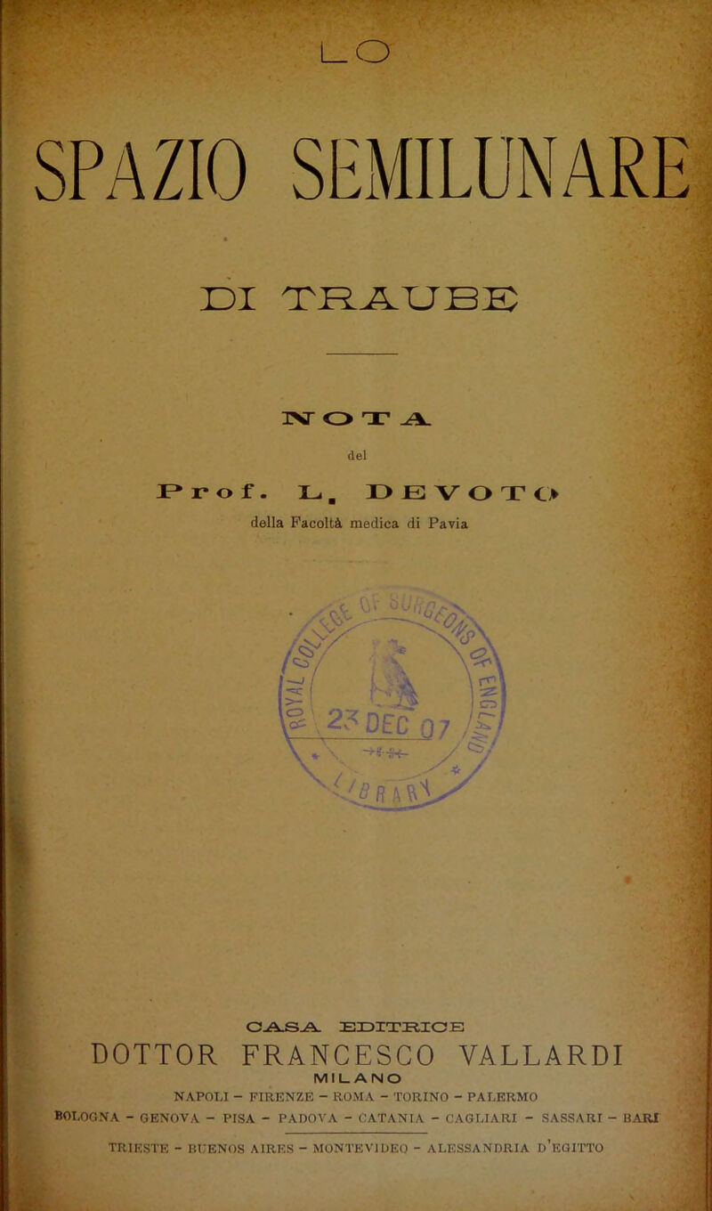 DI DRJLUBD TSr Q T A dei P» r o f . L , DEVOTO della Facoltà medica di Pavia CA^A. EI3ITIIICB DOTTOR FRANCESCO VALLARDI MILANO NAPOU - FIRENZE - ROMA - TORINO - PALERMO BOLOGNA - GENOVA - PISA - PADOVA - CATANIA - CAGLIARI - SASSARI - BARI