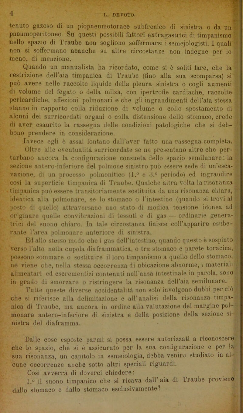 h. DEVOTO. tenuto gazoso di un piopneuinotorace subfrenico di sinistra o da un pneumoperitoneo. Su questi possibili fattori extragastrici di timpanismo t*. nello spazio di Traube non sogliono soffermarsi i semejologisti. I quali ' non si soffermano neanche su altre circostanze non indegne per lo meno, di menzione. Quando un manualista ha ricordato, come si è soliti fare, che la restrizione dell’aia timpanica di Traube (fino alla sua scomparsa) si può avere nelle raccolte liquide della pleura sinistra o cogli aumenti di volume del fegato o <iella milza, con ipertrofie cardiache, raccolte pericardiche, affezioni polmonari e che gli ingrandimenti dell’aia stessa stanno in rapporto colla riduzione di volume o collo spostamento di alcuni dei surricordati organi o colla distensione dello stomaco, crede di aver esaurito la rassegna delle condizioni patologiche che si deb- bono prendere in considerazione. Invece egli è assai lontano daH’aver fatto una rassegna completa. Oltre alle eventualità surricordate se ne presentano altre che per- turbano ancora la configurazione consueta dello spazio semilunare: la .sezione ant»^ro-inferiore del polmoiie sinistro può essere sede di un’esca- vazione, di un processo pnlmonitico (l.° e d.® peiùodo) ed ingrandire cosi la superficie timpanica di Ti'aube. Qualche altra volta la risonanza timpanica può essei'o transitoriamente sostituita da una risonanza chiara, identica alla polmonare, se lo stomaco o rimestino (quando si trovi al posto di (juello) attraversano uno stato di modica tensione idonea ad or'ginare quelle convibrazioni di tessuti e di gas — ordinarie genera- trici del suono chiaro. In tale circostanza finisce coll’apparire esube- rante l’area polmonare anteriore di sinistra. Ed allo stesso ni'.do che i gas dell’intestino, quando questo è sospinto verso l’alto nella cupola diaframmatica, o tra stomaco e parete toracica, possono sommare o sostituire il loro timpanismo a (juello dello stomaco, ne viene che, nella stessa occorrenza di ubicazione abnorme, i materiali alimentari ed escrementizi contenuti nell ansa intestinale in parola, sono in grado di smorzare o ristringere la risonanza dell’aia semiluuare. Tutte queste diverse accidentalità non solo involgono dubbi per ciò che si riferisse alla delimitazione e all’analisi della risonanza timpa- nica di Traube, ma ancora in ordine alla valutazione del margine pol- monare antero-inferiore di sinistra e della posizione della sezione si- nistra del diaframma. Dalle cose espoite panni si possa essere autorizzati a riconoscere che lo spazio, che si è assicurato per la sua configurazione e per la sua risonanza, un capitolo in semeiologia, debba veniro studiato in al- cune occorrenze anche sotto altri speciali riguardi. Cosi avverrà di doverci chiedere: I.° il suono timpanico che si ricava dall’aia di Traube proviene dallo stomaco e dallo stomaco esclusivamente?