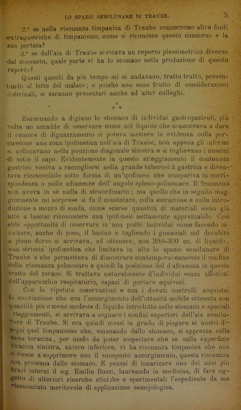 LO SPAZIO SEMILUNARE DI TRAUBE. 2.° se nella risonanza timpanica di Traube concorrono altre fonti ■extragnstriclie di timpanismo, come si riconosce questo concorso e la sua portata? 3 ° se dall’aia di Traulie si ricava un reperto plessimetrico diverso ■dal consueto, quale parte vi ha lo stomaco nella produzione di questo reperto? Questi quesiti da più tempo mi si andavano, tratto tratto, presen- tando al letto del malato ; e poiché non sono frutto di considerazioni 'lottrinali, si saranno presentati anche ad altri colleglli. * * * * Esaminando a digiuno lo stomaco di individui gastiopazienti, più • volte mi accadde di osservare come col liquido che concorreva a dare il rumore di diguazzamenco si poteva mettere in evidenza colla per- •cussione una zona ipofonetica neU'aia di Traube, non appena gli infermi Si collocavano nella posizione diagonale sinistra e si toglievano i cuscini di sot„o il capo. Evidentemente in questo atteggiamento il contenuto gastrico veniva a raccogliersi nella grande tuberosi à gastrica e diven-’ lava riconoscibile sotto forma di uu’ipofonesi che compariva in corri- spondenza 0 nelle adiacenze dell' angolo spleno-polinonare. Il fenomeno non aveva in sè nulla di straordinario ; ma quello che in seguito mag- giormente mi sorprese si fu il constatare, colla estrazione e colla intro- duzione a mezzo di sonda, come scarse quantità di materiali sieno già atte a lasciar riconoscere una ipofonesi nettamente apprezzabile. Cosi ebbi opportunità di osservare in non pochi individui come facendo in- nalzare, anche di poco, il bacino e togliendo i guanciali nel decubito a pieno dorso si arrivava, ad ottenere, con 200-3U0 cc. di liquido , una striscia ipofonetica che limitava in alto lo spazio semilunare di Traube e che permetteva di dimostrare coiitempora; eaniente il confine della risonanza polmonare e quindi la posizione del d aframma in questo tratto del torace. Si trattava naturalmente d’individui senza affezioni -deirapparecchio respiratorio, capaci di portare equivoci. Con le ripetute osservazioni e con i dovuti controlli acquistai li convinzione che con raccorgimento dell’ottusità mobile ottenuta con quantità più o meno modeste di liquido introdotto nello stomaco e speciali iteggiamenti, si arrivava a segnare i confini superiori dell’aia semi lu- nare di Traube. Si era quindi messi in gradu ili piegare ai nostri di- «‘'giii quel timpanismo che, emanando dallo stomaco, si apprezza sulla Cassa toracica, per modo da poter sospettare che se sulla superficie toracica sinistra, antere inferiore, vi ha risonanza timpanica che non •si riesce a sopprimere con il suesposto accorgimento, questa risonanza qou promana dallo stomaco. E pensai di incaricare uno dei miei più bravi interni il sig. Emilio Bozzi, laureando in medicina, di fare og- €®tto di ulteriori ricerche clinijhe e sperimentali l’espediente da me ^'conosciuto meritevole di applicazione semejologica.