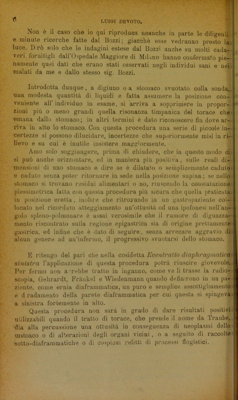 LUIGI DEVOTO. Non è il caso che io qui riproduca neanche in parte le diligenti ■ e minute ricerche fatte dal Bozzi; giacché esse vedranno presto la\ luce. D rò solo che le indagini estese dal Bozzi anche su molti cada- veri fornitigli dall 0-?pedale Maggiore di Mil mo hanno confermato pie-- uameute quei dati che erano stati osservati negli individui sani e neii malati da me e dallo stesso sig. Bozzi. ^ Introdotta dunque, a digiuno o a stomaco svuotato colla sonda,, una modesta quantità di liquidi e fatta assumere la posizione con-- ‘ veniente all’ individuo in esame, si arriva a sopprimere in propor-- zioni più 0 meno grandi quella risonanza timpanica del torace chei emana dallo stomaco; in altri termini è dato riconoscere fin dove ar- riva in alto lo stomaco. Con questa procedura una serie di piccole in-- certezze si possono dilucidare, incertezze che superiormente misi in ri- lievo e su cui è inutile insistere inairgìormente. Amo solo soggiungere, prima di chiudere, che in questo modo cii si può anche orizzontare, ed in maniera più positiva, sulle reali di-- mensiiini di uno stomaco e dire se è dilatato o semplicemente caduto» e caduto senza poter ritornare in sede nella posizione supina; se nello» stomaco si trovano residui alimentari o no, riuscendo la constatazione» ple.ssimetrica fatta con questa procedura più sicura che quella praticala» in posizione eretta, inoltre che ritrovando in un gastropaziente col-'- locato nel ricordato atteggiamento un’ottusità od una ipofonesi nell'an-'- golo spleno-polmonare è assai verosimile che il rumore di diguazza-- mento riscontrato sulla regione epigastrica sia di origine prettamente» gastrica, ed infine che è dato di seguire, senza arrecare aggravio dii alcun genere ad un’infermo, il progressivo svuotarsi dello stomaco. E ritengo del pari die nella Eventralio diaphra(jmatica\ sinislva rapplicazione di questa procedura potrà riuscire giovevole.. Per fermo non a rebbe tratto in inganno, come ve li trasse la radio-- scopia, Gehrardt, Frànkel e Wiedenmann quando definirono in un pa-- ziente, come ernia diaframmatica, un puro e semplice assottigliamento' e d radamento della parete diaframmatica per cui questa si spingeva» a sinistra fortemente in alto. Questa procedura non sarà in grado di dare risultati positivi! utilizzabili quando il tratto di torace, che prende il nome da Traube, dia alla percussione una ottusità in conseguenza di neoplasmi dello mstoaco o di alterazioni degli organi vicini, o a seguito di raccolte* sotto-diaframmatiche o di cospicui relitti di processi fiogistici.