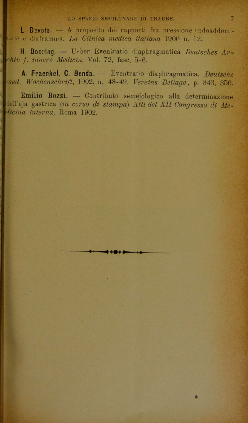 L Dsvoto. — A prnpo'iito dei rapporti fra. pressione '•ndoaddomi- lale e iliaCramma. La Clinica medica iiaìiana 1901' n. 12. H Doet’ing. — Ueber Eveniratio diaphragmatica Deulsches Ar- rhiv f. innere Medicin, Voi. 72, fase. 5-6. A. Fraenkel, C. Benda. — Eventratio diaphragmatica. Deutsche med. Wochenschrifl, 1902, n. 48-49. Vereins Beilage, p. 843, 350. Emilio Bozzi. — Contributo semejologico alla determinazione lell’aja gastrica {in corso di stampa) Atti del XII Congresso di Me- iicina, interna, Roma 1902.