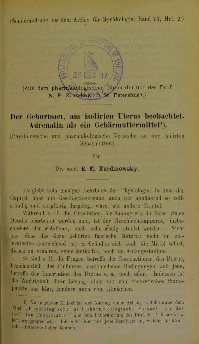 Der Geburtsact, am isolirten Uterus beobachtet. Adrenalin als ein Gebärinuttermittel1). (Physiologische und pharmakologische Versuche an der isolirten Gebärmutter.) Es giebt kein einziges Lehrbuch der Physiologie, in dem das Capitel über die Geschlechtsorgane auch nur annähernd so voll- ständig und sorgfältig dargelegt wäre, wie andere Capitel. Während z. B. die Circulation, Verdauung etc. in ihren vielen Details bearbeitet worden sind, ist der Geschlechtsapparat, insbe- sondere der weibliche, noch sehr wenig studirt worden. Nicht nur, dass das dazu gehörige factische Material nicht im ent- ferntesten ausreichend ist, es befinden sich auch die Mittel selbst, dieses zu erhalten, seine Methodik, noch im Anfangsstadium. So sind z. B. die Fragen betreffs der Contraetioncn des Uterus, beziehentlich des Einflusses verschiedener Bedingungen auf jene, betreffs der Innervation des Uterus u. a. noch offen. Indessen ist die Wichtigkeit ihrer Lösung nicht nur vom theoretischen Stand- punkte aus klar, sondern auch vom klinischen. 1) Vorliegender Artikel ist der Auszug einer Arbeit, welche unter dem Titel „Physiologische und pharmakologische Versuche an der isolirten Gebärmutter“ aus dem Laboratorium des Prof. N. P. Krawkow hervorgegangen ist. Ich gebe liier nur jene Resultate an, welche ein klini- Von Dr. med. E. M. Kurdinowsky. sches Interesse haben können.