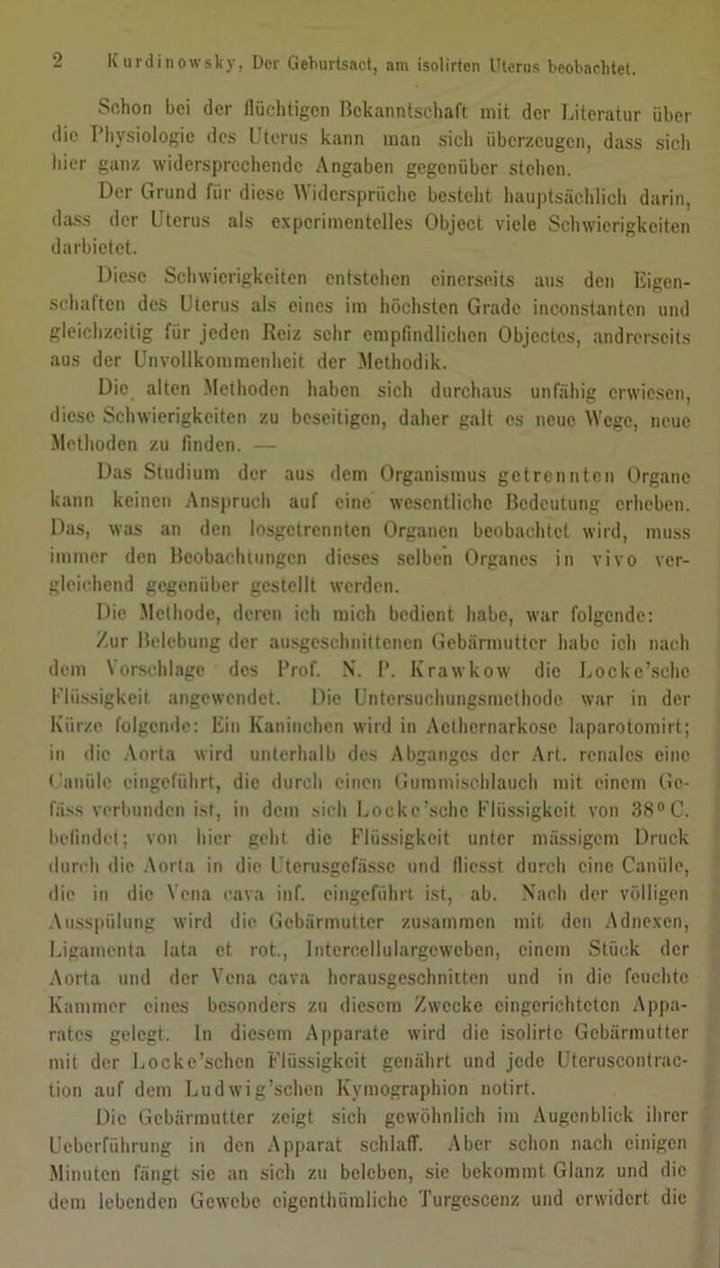 Sc,hon bei der flüchtigen Bekanntschaft mit der Literatur über die Physiologie des Uterus kann man sich überzeugen, dass sich hier ganz widersprechende Angaben gegenüber stehen. Der Grund für diese Widersprüche besteht hauptsächlich darin, dass der Uterus als experimentelles Object viele Schwierigkeiten da rbictet. Diese Schwierigkeiten entstehen einerseits aus den Eigen- schaften des Uterus als eines im höchsten Grade inconstantcn und gleichzeitig für jeden Reiz sehr empfindlichen Objectes, andrerseits aus der Unvollkommenheit der Methodik. Die alten Methoden haben sich durchaus unfähig erwiesen, diese Schwierigkeiten zu beseitigen, daher galt es neue Wege, neue Methoden zu finden. — Das Studium der aus dem Organismus getrennten Organe kann keinen Anspruch auf eine wesentliche Bedeutung erheben. Das, was an den losgetrennten Organen beobachtet wird, muss immer den Beobachtungen dieses selben Organes in vivo ver- gleichend gegenüber gestellt werden. Die Methode, deren ich mich bedient habe, war folgende: Zur Belebung der ausgeschnittenen Gebärmutter habe ich nach dem \ orschlagc des Prof. N. P. Krawkow die Locke’schc Flüssigkeit angewendet. Die Untersuchungsmethode war in der Kürze folgende: Ein Kaninchen wird in Acthernarkosc laparotomirt; in die Aorta wird unterhalb des Abganges der Arf. renales eine Kanüle eingeführt, die durch einen Gummischlauch mit einem Gc- fäss verbunden ist, in dem sich Locke’sche Flüssigkeit von 38° C. befindet; von hier geht die Flüssigkeit unter massigem Druck durch die Aorta in die Uterusgcfässc und fliesst durch eine Canüle, die in die Vena cava inf. eingeführt ist, ab. Nach der völligen Ausspülung wird die Gebärmutter zusammen mit den Adnexen, Ligamenta lata et rot., Intercellulargcwcben, einem Stück der Aorta und der Vena cava hcrausgeschnitten und in die feuchte Kammer eines besonders zu diesem Zwecke eingerichteten Appa- rates gelegt. In diesem Apparate wird die isolirtc Gebärmutter mit der Lockc’schen Flüssigkeit genährt und jede Uteruscontrac- tion auf dem Ludwig’schen Kymographion notirt. Die Gebärmutter zeigt sich gewöhnlich im Augenblick ihrer Ueberführung in den Apparat schlaff. Aber schon nach einigen Minuten fängt sie an sich zu beleben, sic bekommt Glanz und die dem lebenden Gewebe eigentümliche Turgescenz und erwidert die