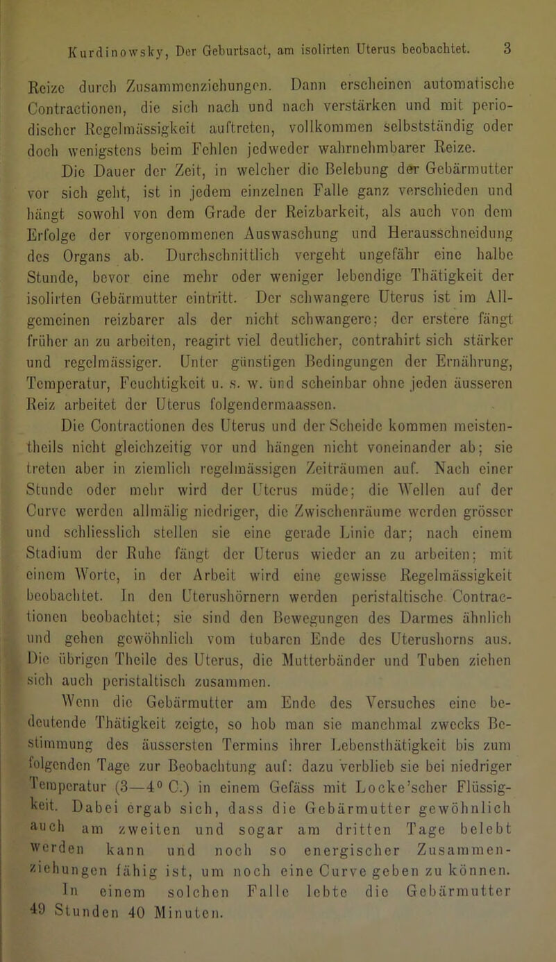 Reize durch Zusammonzichungen. Dann erscheinen automatische Contractionen, die sich nach und nach verstärken und mit perio- discher Regelmässigkeit auftreten, vollkommen selbstständig oder doch wenigstens beim Fehlen jedweder wahrnehmbarer Reize. Die Dauer der Zeit, in welcher die Belebung der Gebärmutter vor sich geht, ist in jedem einzelnen Falle ganz verschieden und hängt sowohl von dem Grade der Reizbarkeit, als auch von dem Erfolge der vorgenommenen Auswaschung und Herausschneidung des Organs ab. Durchschnittlich vergeht ungefähr eine halbe Stunde, bevor eine mehr oder weniger lebendige Thätigkeit der isolirten Gebärmutter cintritt. Der schwangere Uterus ist im All- gemeinen reizbarer als der nicht schwangere; der erstere fängt früher an zu arbeiten, reagirt viel deutlicher, contrahirt sich stärker und regelmässiger. Unter günstigen Bedingungen der Ernährung, Temperatur, Feuchtigkeit u. s. w. und scheinbar ohne jeden äusseren Reiz arbeitet der Uterus folgendermaassen. Die Contractionen des Uterus und der Scheide kommen meisten- theils nicht gleichzeitig vor und hängen nicht voneinander ab; sie treten aber in ziemlich regelmässigen Zeiträumen auf. Nach einer Stunde oder mehr wird der Uterus müde; die Wellen auf der Curvc werden allmälig niedriger, die Zwischenräume werden grösser und schliesslich stellen sie eine gerade Linie dar; nach einem Stadium der Ruhe fängt der Uterus wieder an zu arbeiten; mit einem Worte, in der Arbeit wird eine gewisse Regelmässigkeit beobachtet. In den Uterushörnern werden peristaltische Contrac- tionen beobachtet; sie sind den Bewegungen des Darmes ähnlich und gehen gewöhnlich vom tubaren Ende des Uterushorns aus. Die übrigen Theilc des Uterus, die Mutterbänder und Tuben ziehen sich auch peristaltisch zusammen. Wenn die Gebärmutter am Ende des Versuches eine be- deutende Thätigkeit zeigte, so hob man sie manchmal zwecks Be- stimmung des äussersten Termins ihrer Lebcnsthätigkeit bis zum folgenden Tage zur Beobachtung auf: dazu verblieb sie bei niedriger Temperatur (3—4° C-.) in einem Gefäss mit Locke'scher Flüssig- keit. Dabei ergab sich, dass die Gebärmutter gewöhnlich auch am zweiten und sogar am dritten Tage belebt werden kann und noch so energischer Zusammen- ziehungen fähig ist, um noch eine Curve geben zu können. In einem solchen Falle lebte die Gebärmutter B) Stunden 40 Minuten.