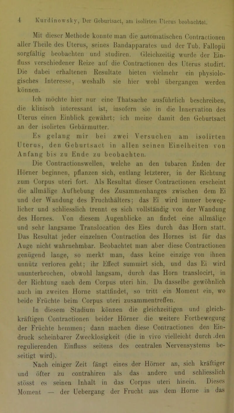 Mit dieser Methode konnte man die automatischen Contraetionen aller Theile des Uterus, seines Bandapparates und der Tub. Fallopii sorgfältig beobachten und studiren. Gleichzeitig wurde der Ein- fluss verschiedener Reize auf die Contraetionen des Uterus studirt. Die dabei erhaltenen Resultate bieten vielmehr ein physiolo- gisches Interesse, weshalb sic hier wohl übergangen werden können. Ich möchte hier nur eine Thatsachc ausführlich beschreiben, die klinisch interessant ist, insofern sie in die Innervation des Uterus einen Einblick gewährt: ich meine damit den Geburtsact an der isolirten Gebärmutter. Es gelang mir bei zwei Versuchen am isolirten Uterus, den Gcburtsact in allen seinen Kindheiten von Anfang bis zu Ende zu beobachten. Die Gontractionswellen, welche an den tubaren Enden der Hörner beginnen, pflanzen sich, entlang letzterer, in der Richtung zum Corpus uteri fort. Als Resultat dieser Contraetionen erscheint die allmülige Aufhebung des Zusammenhanges zwischen dem Ei und der Wandung des Fruchthältcrs; das Fi wird immer beweg- licher und schliesslich trennt es sich vollständig von der Wandung des llornes. Von diesem Augenblicke an findet eine allmülige und sehr langsame Translocation des Eies durch das Horn statt. Das Resultat jeder einzelnen Contraction des llornes ist für das Auge nicht wahrnehmbar. Beobachtet man aber diese Contraetionen genügend lange, so merkt man, dass keine einzige von ihnen unnütz verloren geht; ihr Effect summirt sich, und das Ei wird ununterbrochen, obwohl langsam, durch das Horn translocirt, in der Richtung nach dem Corpus uteri hin. Da dasselbe gewöhnlich auch im zweiten Home stattfindet, so tritt ein Moment ein, wo beide Früchte beim Corpus uteri Zusammentreffen. ln diesem Stadium können die gleichzeitigen und gleich- kräftigen Contraetionen beider Hörner die weitere Fortbewegung der Früchte hemmen; dann machen diese Contraetionen den Ein- druck scheinbarer Zwecklosigkeit (die in vivo vielleicht durch .den regulierenden Einfluss seitens des centralen Nervensystems be- seitigt wird). Nach einiger Zeit fängt eines der Hörner an, sich kräftiger und öfter zu contrahiren als das andere und schliesslich stösst es seinen Inhalt in das Corpus uteri hinein. Dieses Moment — der Uebergang der Frucht aus dem Horne in das