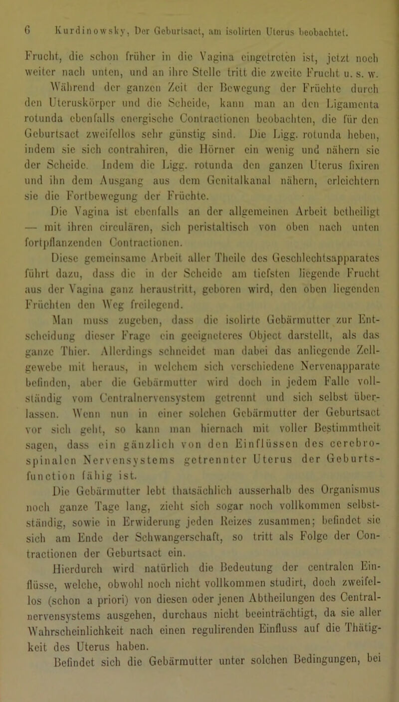 Frucht, die schon früher in die Vagina eingetreten ist, jetzt noch weiter nach unten, und an ihre Stelle tritt die zweite Frucht u. s. w. Während der ganzen Zeit der Bewegung der Früchte durch den Uteruskörper und die Scheide, kann man an den Ligamenta rotunda ebenfalls energische Contractioncn beobachten, die für den Geburtsact zweifellos sehr günstig sind. Die Ligg. rotunda heben, indem sie sich contrahircn, die Hörner ein wenig und nähern sic der Scheide. Indem die Ligg. rotunda den ganzen Uterus fixiren und ihn dem Ausgang aus dem Gcnitalkanal nähern, erleichtern sic die Fortbewegung der Früchte. Die Vagina ist ebenfalls an der allgemeinen Arbeit betheiligt — mit ihren circularen, sich peristaltisch von oben nach unten fort pflanzenden Contractioncn. Diese gemeinsame Arbeit aller Theile des Geschlechtsapparatcs führt dazu, dass die in der Scheide am tiefsten liegende Frucht aus der Vagina ganz heraustritt, geboren wird, den oben liegenden Früchten den Weg freilegend. Man muss zugeben, dass die isolirtc Gebärmutter zur Ent- scheidung dieser Frage ein geeigneteres Object darstellt, als das ganze Thier. Allerdings schneidet man dabei das anliegende Zell- gewebe mit heraus, in welchem sich verschiedene Nervenapparate befinden, aber die Gebärmutter wird doch in jedem Falle voll- ständig vom Ccntralnervcnsystem getrennt und sich selbst über- lassen. Wenn nun in einer solchen Gebärmutter der Geburtsact vor sich geht, so kann man hiernach mit voller Bestimmtheit sagen, dass ein gänzlich von den Einflüssen des ccrcbro- spinalen Nervensystems getrennter Uterus der Geburts- function fähig ist. Die Gebärmutter lebt thatsächlich ausserhalb des Organismus noch ganze Tage lang, zieht sich sogar noch vollkommen selbst- ständig, sowie in Erwiderung jeden Reizes zusammen; befindet sie sich am Ende der Schwangerschaft, so tritt als Folge der Con- tractionen der Geburtsact ein. Hierdurch wird natürlich die Bedeutung der centralen Ein- flüsse, welche, obwohl noch nicht vollkommen studirt, doch zweifel- los (schon a priori) von diesen oder jenen Abtheilungen des Central- nervensystems ausgehen, durchaus nicht beeinträchtigt, da sie aller Wahrscheinlichkeit nach einen regulirenden Einfluss auf die Thätig- keit des Uterus haben. Befindet sich die Gebärmutter unter solchen Bedingungen, bei