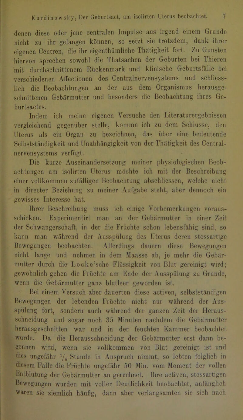 denen diese oder jene centralen Impulse aus irgend einem Grunde nicht zu ihr gelangen können, so setzt sie trotzdem, dank ihrer eigenen Centren, die ihr eigentümliche Thätigkeit fort. Zu Gunsten hiervon sprechen sowohl die Thatsachen der Geburten bei Thieren mit durchschnittenem Rückenmark und klinische Geburtsfälle bei verschiedenen Affectionen des Centralnervensystems und schliess- lich die Beobachtungen an der aus dem Organismus herausge- schnittenen Gebärmutter und besonders die Beobachtung ihres Gc- burtsactes. Indem ich meine eigenen Versuche den Literaturergebnissen vergleichend gegenüber stelle, komme ich zu dem Schlüsse, den Uterus als ein Organ zu bezeichnen, das über eine bedeutende Selbstständigkeit und Unabhängigkeit von der Thätigkeit des Central- nervensystems verfügt. Die kurze Auseinandersetzung meiner physiologischen Beob- achtungen am isolirten Uterus möchte ich mit der Beschreibung einer vollkommen zufälligen Beobachtung abschliessen, welche nicht in directer Beziehung zu meiner Aufgabe steht, aber dennoch ein gewisses Interesse hat. Ihrer Beschreibung muss ich einige Vorbemerkungen voraus- schicken. Kxperimentirt man an der Gebärmutter in einer Zeit der Schwangerschaft, in der die Früchte schon lebensfähig sind, so kann man während der Ausspülung des Uterus deren stossartige Bewegungen beobachten. Allerdings dauern diese Bewegungen nicht lange und nehmen in dem Maassc ab, je mehr die Gebär- mutter durch die Locke’schc Flüssigkeit von Blut gereinigt wird; gewöhnlich gehen die Früchte am Ende der Ausspülung zu Grunde, wenn die Gebärmutter ganz blutleer geworden ist. Bei einem Versuch aber dauerten diese activen, selbstständigen Bewegungen der lebenden Früchte nicht nur während der Aus- spülung fort, sondern auch während der ganzen Zeit der Heraus- schneidung und sogar noch 35 Minuten nachdem die Gebärmutter herausgeschnitten war und in der feuchten Kammer beobachtet wurde. Da die Herausschneidung der Gebärmutter erst dann be- gonnen wird, wenn sie vollkommen von Blut gereinigt ist und dies ungefähr x/4 Stunde in Anspruch nimmt, so lebten folglich in diesem Falle die Früchte ungefähr 50 Min. vom Moment der vollen Entblutung der Gebärmutter an gerechnet. Ihre activen, stossartigen Bewegungen wurden mit voller Deutlichkeit beobachtet, anfänglich waren sie ziemlich häufig, dann aber verlangsamten sie sich nach