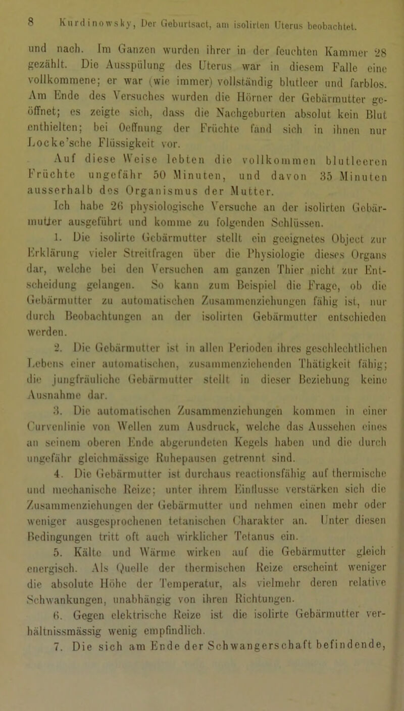 und nach. Im Ganzen wurden ihrer in der feuchten Kammer ‘28 gezählt. Die Ausspülung des Uterus war in diesem Falle eine vollkommene; er war (wie immer) vollständig blutleer und farblos. Ara Ende des Versuches wurden die Hörner der Gebärmutter ge- öffnet; es zeigte sich, dass die Nachgeburten absolut kein Blut enthielten; bei Oeffnung der Fruchte fand sich in ihnen nur Locke’sche Flüssigkeit vor. Auf diese Weise lebten die vollkommen blutleeren Früchte ungefähr 50 Minuten, und davon 35 Minuten ausserhalb des Organismus der Mutter. Ich habe 20 physiologische Versuche an der isolirten Gebär- mutter ausgeführt und komme zu folgenden Schlüssen. 1. Die isolirte Gebärmutter stellt ein geeignetes Object zur Erklärung vieler Streitfragen über die Physiologie dieses Organs dar, welche bei den Versuchen am ganzen Thier nicht zur Ent- scheidung gelangen. So kann zum Beispiel die Frage, ob die Gebärmutter zu automatischen Zusammcnzichungcn fähig ist, Hin- durch Beobachtungen an der isolirten Gebärmutter entschieden werden. 2. Die Gebärmutter ist in allen Perioden ihres geschlechtlichen Lebens einer automatischen, zusammenziehenden Thätigkcit fähig; die jungfräuliche Gebärmutter stellt in dieser Beziehung keine Ausnahme dar. 3. Die automatischen Zusammenziehungen kommen in einer Curvenlinic von Wellen zum Ausdruck, welche das Aussehen eines an seinem oberen Ende abgerundeten Kegels haben und die durch ungefähr glcichmässige Ruhepausen getrennt sind. 4. Die Gebärmutter ist durchaus reactionsfähig auf thermische und mechanische Reize; unter ihrem Einflüsse verstärken sich die Zusammenziehungen der Gebärmutter und nehmen einen mehr oder weniger ausgesprochenen tetanischen Charakter an. Unter diesen Bedingungen tritt oft auch wirklicher Tetanus ein. 5. Kälte und Wärme wirken auf die Gebärmutter gleich energisch. Als Quelle der thermischen Beize erscheint weniger die absolute Höhe der Temperatur, als vielmehr deren relative Schwankungen, unabhängig von ihren Richtungen. 0. Gegen elektrische Reize ist die isolirte Gebärmutter ver- hältnissmässig wenig empfindlich. 7. Die sich am Ende der Schwangerschaft befindende,