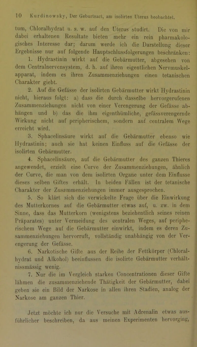 tum, Chloralhydrat u. s. w. auf den Uterus studirt. Die von mir dabei erhaltenen Resultate bieten mehr ein rein pharmakolo- gisches Interesse dar; darum werde ich die Darstellung dieser Ergebnisse nur auf folgende Hauptschlussfolgerungen beschränken: 1. Hydrastinin wirkt auf die Gebärmutter, abgesehen von dem Centralnervensystem, d. h. auf ihren eigentlichen Nervmuskel- apparat, indem es ihren Zusammenziehungen einen tetanischen Charakter giebt. 2. Auf die Gefässe der isoürten Gebärmutter wirkt Hydrastinin nicht, hieraus folgt: a) dass die durch dasselbe hervorgerufenen Zusammenziehungen nicht von einer Verengerung der Gefässe ab- hängen und b) das die ihm eigentümliche, gefässverengernde Wirkung nicht auf peripherischem, sondern auf centralem Wege erreicht wird. II Sphaceünsäurc wirkt auf die Gebärmutter ebenso wie Hydrastinin; auch sie hat keinen Einfluss auf die Gefässe der isoürten Gebärmutter. 4. Sphaceünsäurc, auf die Gebärmutter des ganzen Thieres angewendet, erzielt eine Curvc der Zusammenzichungcn, ähnlich der Curvc, die man von dem isoürten Organe unter dem Einflüsse dieses selben Giftes erhält. In beiden Fällen ist der tetanische Charakter der Zusammenziehungen immer ausgesprochen. 5. So klärt sich die verwickelte Frage über die Einwirkung des Mutterkornes auf die Gebärmutter etwas auf, u. zw. in dem Sinne, dass das Mutterkorn (wenigstens beziehentlich seines reinen Präparates) unter Vermeidung des centralen Weges, auf periphe- rischem Wege auf die Gebärmutter einwirkt, indem es deren Zu- sammenziehungen hervorruft, vollständig unabhängig von der Ver- engerung der Gefässe. 6. Narkotische Gifte aus der Reihe der Fettkörper (Chloral- hydrat und Alkohol) beeinflussen die isolirte Gebärmutter verhält- nissmässig wenig. 7. Nur die im Vergleich starken Concentrationcn dieser Gifte lähmen die zusammenziehende Thätigkeit der Gebärmutter, dabei geben sie ein Bild der Narkose in allen ihren Stadien, analog der Narkose am ganzen Thier. Jetzt möchte ich nur die Versuche mit Adrenalin etwas aus- führlicher beschreiben, da aus meinen Experimenten hervorging,