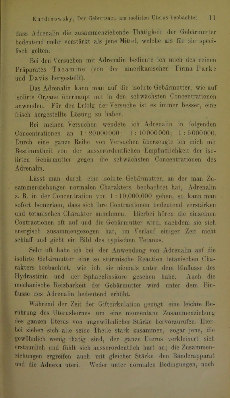 dass Adrenalin die zusammenziehende Thätigkeit der Gebärmutter bedeutend mehr verstärkt als jene Mittel, welche als für sie speci- (isch gelten. Bei den Versuchen mit Adrenalin bediente ich mich des reinen Präparates Tacamine (von der amerikanischen Firma Parke und Davis hergestellt). Das Adrenalin kann man auf die isolirte Gebärmutter, wie auf isolirte Organe überhaupt nur in den schwächsten Concentrationen anwenden. Für den Erfolg der Versuche ist es immer besser, eine frisch hergestellte Lösung zu haben. Bei meinen Versuchen wendete ich Adrenalin in folgenden Concentrationen an 1 : 20000000; 1 : 10000000; 1 : 5000000. Durch eine ganze Reihe von Versuchen überzeugte ich mich mit Bestimmtheit von der ausserordentlichen Empfindlichkeit der iso- lirten Gebärmutter gegen die schwächsten Concentrationen des Adrenalin. Lässt man durch eine isolirte Gebärmutter, an der man Zu- sammenziehungen normalen Charakters beobachtet hat, Adrenalin z. B. in der Concentration von 1 : 10,000,000 gehen, so kann man sofort bemerken, dass sich ihre Contraetionen bedeutend verstärken und tetanischen Charakter annehmen. Hierbei hören die einzelnen Contraetionen oft auf und die Gebärmutter wird, nachdem sie sich energisch zusammengezogen hat, im Verlauf einiger Zeit nicht schlaff uud giebt ein Bild des typischen Tetanus. Sehr oft habe ich bei der Anwendung von Adrenalin auf die isolirte Gebärmutter eine so stürmische Reaction tetanischen Cha- rakters beobachtet, wie ich sie niemals unter dem Einflüsse des Hydrastinin und der Sphacelinsäure gesehen habe. Auch die mechanische Reizbarkeit der Gebärmutter wird unter dem Ein- flüsse des Adrenalin bedeutend erhöht. Während der Zeit der Gifteirkulation genügt eine leichte Be- rührung des Uterushornes um eine momentane Zusammenziehung des ganzen Uterus von ungewöhnlicher Stärke hervorzurufen. Hier- bei ziehen sich alle seine Theile stark zusammen, sogar jene, die gewöhnlich wenig thätig sind, der ganze Uterus verkleinert sich erstaunlich und fühlt sich ausserordentlich hart an; die Zusammen- ziehungen ergreifen auch mit gleicher Stärke den Bänderapparat und die Adnexa uteri. Weder unter normalen Bedingungen, noch