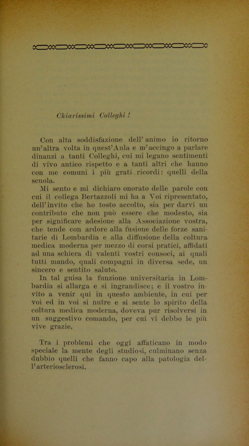 Chiarissimi Colleghi ! Con alta soddisfazione dell7 animo io ritorno un’altra volta in quest7Aula e m7accingo a parlare dinanzi a tanti Colleglli, cui mi legano sentimenti di vivo antico rispetto e a tanti altri clie hanno con me comuni i più grati ricordi : quelli della scuola. Mi sento e mi dichiaro onorato delle parole con cui il collega Bertazzoli mi ha a Voi ripresentato, dell7 invito che ho tosto accolto, sia per darvi un contributo che non può essere che modesto, sia per significare adesione alla Associazione vostra, che tende con ardore alla fusione delle forze sani- tarie di Lombardia e alla diffusione della coltura medica moderna per mezzo di corsi pratici, affidati ad una schiera di valenti vostri consoci, ai quali tutti mando, quali compagni in diversa sede, un sincero e sentito saluto. In tal guisa la funzione universitaria in Lom- bardia si allarga e si ingrandisce; e il vostro in- vito a venir qui in questo ambiente, in cui per voi ed in voi si nutre e si sente lo spirito della coltura medica moderna, doveva pur risolversi in un suggestivo comando, per cui vi debbo le più vive grazie. Tra i problemi che oggi affaticano in modo speciale la mente degli studiosi, culminano senza dubbio quelli che fanno capo alla patologia del- l7 arteriosclerosi.