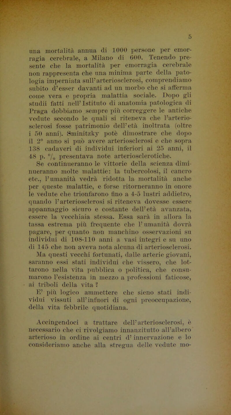 una mortalità annua di 1000 persone per emor- ragia cerebrale, a Milano di 600. Tenendo pre- sente che la mortalità per emorragia cerebrale non rappresenta che una minima parte della pato- logia imperniata sull’arteriosclerosi, comprendiamo subito d’esser davanti ad un morbo che si afferma come vera e propria malattia sociale. Dopo gli studii fatti nell’ Istituto di anatomia patologica di Praga dobbiamo sempre più correggere le antiche vedute secondo le quali si riteneva che l’arterio- sclerosi fosse patrimonio dell’età inoltrata (oltre i 50 anni). Sminitzky potè dimostrare che dopo il 2° anno si può avere arteriosclerosi e che sopra 138 cadaveri di individui inferiori ai 25 anni, il 48 p. % presentava note arteriosclerotiche. Se continueranno le vittorie della scienza dimi- nueranno molte malattie: la tubercolosi, il cancro etc., l’umanità vedrà ridotta la mortalità anche per queste malattie, e forse ritorneranno in onore le vedute che trionfarono fino a 4-5 lustri addietro, quando l’arteriosclerosi si riteneva dovesse essere appannaggio sicuro e costante dell’età avanzata, essere la vecchiaia stessa. Essa sarà in allora la tassa estrema più frequente che l’umanità dovrà pagare, per quanto non manchino osservazioni su individui di 108-110 anni a vasi integri e su uno di 145 che non aveva nota alcuna di arteriosclerosi. Ma questi vecchi fortunati, dalle arterie giovani, saranno essi stati individui che vissero, che lot- tarono nella vita pubblica o politica, che consu- marono l’esistenza in mezzo a professioni faticose, ai triboli della vita '! E’ più logico ammettere che sieno stati indi- vidui vissuti all’infuori di ogni preoccupazione, della vita febbrile quotidiana. Accingendoci a trattare dell’arteriosclerosi, è necessario che ci rivolgiamo innanzitutto all’albero arterioso in ordine ai centri d’innervazione e lo consideriamo anche alla stregua delle vedute ino-