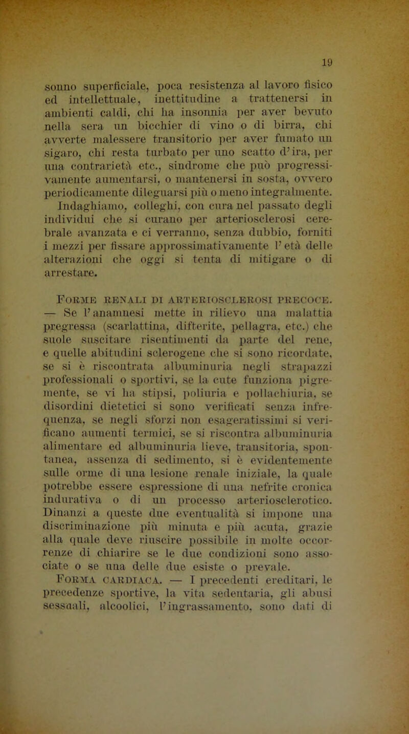 ~ r v - ■ - - -5 - 19 sonno superficiale, poca resistenza al lavoro fisico ed intellettuale, inettitudine a trattenersi in ambienti caldi, chi ha insonnia per aver bevuto nella sera un bicchier di vino o di birra, chi avverte malessere transitorio per aver fumato un sigaro, chi resta turbato per uno scatto d’ira, per una contrarietà etc., sindrome che può progressi- vamente aumentarsi, o mantenersi in sosta, ovvero periodicamente dileguarsi più o meno integralmente. Indaghiamo, colleghi, con cura nel passato degli individui che si curano per arteriosclerosi cere- brale avanzata e ci verranno, senza dubbio, forniti i mezzi per fissare approssimativamente l’età delle alterazioni che oggi si tenta di mitigare o di arrestare. Forme renali di arteriosclerosi precoce. — Se l’anamnesi mette in rilievo una malattia pregressa (scarlattina, difterite, pellagra, etc.) che suole suscitare risentimenti da parte del rene, e quelle abitudini sclerogene che si sono ricordate, se si è riscontrata albuminuria negli strapazzi professionali o sportivi, se la cute funziona pigre- mente, se vi ha stipsi, poliuria e pollachiuria. se disordini dietetici si sono verificati senza infre- quenza, se negli sforzi non esageratissimi si veri- ficano aumenti termici, se si riscontra albuminuria alimentare ed albuminuria lieve, transitoria, spon- tanea, assenza di sedimento, si è evidentemente sulle orme di una lesione renale iniziale, la quale potrebbe essere espressione di una nefrite cronica indurativa o di un processo arteriosclerotico. Dinanzi a queste due eventualità si impone una discriminazione più minuta e più acuta, grazie alla quale deve riuscire possibile in molte occor- renze di chiarire se le due condizioni sono asso- ciate o se una delle due esiste o prevale. Forma cardiaca. — I precedenti ereditari, le precedenze sportive, la vita sedentaria, gli abusi sessuali, alcoolici, l’ingrassamento, sono dati di