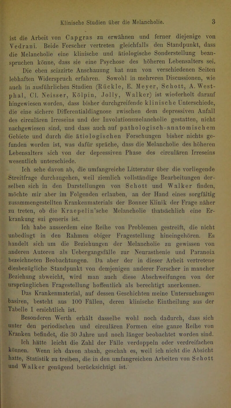 ist die Arbeit von Cap gras zu erwähnen und ferner diejenige von Vedrani. Beide Forscher vertreten gleichfalls den Standpunkt, dass die Melancholie eine klinische und ätiologische Sonderstellung bean- spruchen könne, dass sie eine Psychose des höheren Lebensalters sei. Die eben scizzirte Anschauung hat nun von verschiedenen Seiten lebhaften Widerspruch erfahren. Sowohl in mehreren Discussionen, wie auch in ausführlichen Studien (Rückle, E. Meyer, Schott, A. West- phal, CI. Neisser, Kölpin, .lolly, Walker) ist wiederholt darauf hiugewiesen worden, dass bisher durchgreifende klinische Unterschiede, die eine sichere Differentialdiagnose zwischen dem depressiven Anfall des circulären Irreseins und der Involutionsmelancholie gestatten, nicht nachgewiesen sind, und dass auch auf pathologisch-anatomischem Gebiete und durch die ätiologischen Forschungen bisher nichts ge- funden worden ist, was dafür spräche, dass die Melancholie des höheren Lebensalters sich von der depressiven Phase des circulären Irreseins wesentlich unterschiede. Ich sehe davon ab, die umfangreiche Litteratur über die vorliegende Streitfrage durchzugehen, weil ziemlich vollständige Bearbeitungen der- selben sich in den Darstellungen von Schott und Walker finden, möchte mir aber im Folgenden erlauben, an der Hand eines sorgfältig zusammengestellten Krankenmaterials der Bonner Klinik der Frage näher zu treten, ob die Kraepelin’sche Melancholie thatsächlich eine Er- krankung sui generis ist. Ich habe ausserdem eine Reihe von Problemen gestreift, die nicht unbedingt in den Rahmen obiger Fragestellung hiueingehören. Es handelt sich um die Beziehungen der Melancholie zu gewissen von anderen Autoren als Uebergangsfälle zur Neurasthenie und Paranoia bezeichneten Beobachtungen. Da aber der in dieser Arbeit vertretene diesbezügliche Standpunkt von demjenigen anderer Forscher in mancher Beziehung abweicht, wird man auch diese Abschweifungen von der ursprünglichen Fragestellung hoffentlich als berechtigt anerkennen. Das Krankenmaterial, auf dessen Geschichten meine Untersuchungen basiren, besteht aus 100 Fällen, deren klinische Eintheilung aus der Tabelle I ersichtlich ist. Besonderen Werth erhält dasselbe wohl noch dadurch, dass sich unter den periodischen und circulären Formen eine ganze Reihe von Kranken befindet, die 30 Jahre und noch länger beobachtet worden sind. Ich hätte leicht die Zahl der Fälle verdoppeln oder verdreifachen können. Wenn ich davon absah, geschah es, weil ich nicht die Absicht h.atte, Statistik zu treiben, die in den umfangreichen Arbeiten von Schott und Walker genügend berücksichtigt ist.