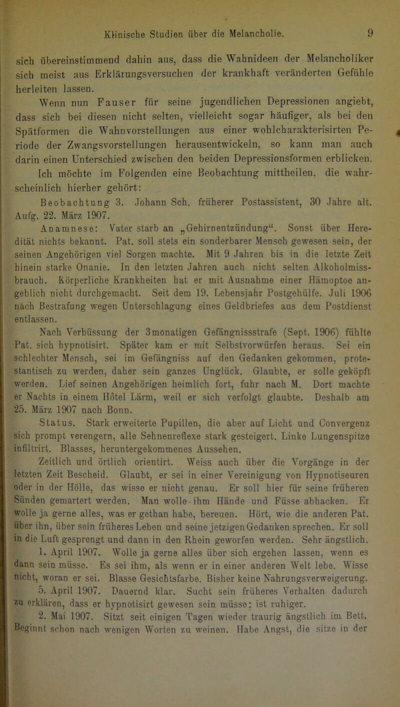 sich übereinstimmend dahin ans, dass die Wahnideen der Melancholiker sich meist aus Erklärungsversuchen der krankhaft veränderten Gefühle herleiten lassen. Wenn nun Fauser für seine jugendlichen Depressionen angiebt, dass sich bei diesen nicht selten, vielleicht sogar häufiger, als bei den Spätformen die Wahnvorstellungen aus einer wohlcharakterisirten Pe- riode der Zwangsvorstellungen herausentwickeln, so kann man auch darin einen Unterschied zwischen den beiden Depressionsforraen erblicken. Ich möchte im Folgenden eine Beobachtung mittheilen, die wahr- scheinlich hierher gehört: Beobachtung 3. Johann Sch. früherer Postassistent, 30 Jahre alt. Aufg. 22. März 1907. Anamnese: Vater starb an „Gehirnentzündung“. Sonst über Here- dität nichts bekannt. Pat. soll stets ein sonderbarer Mensch gewesen sein, der seinen Angehörigen viel Sorgen machte. Mit 9 Jahren bis in die letzte Zeit hinein starke Onanie. In den letzten Jahren auch nicht selten Alkoholmiss- brauch. Körperliche Krankheiten hat er mit Ausnahme einer Hämoptoe an- geblich nicht durchgemacht. Seit dem 19. Lebensjahr Postgehülfe. Juli 1906 nach Bestrafung wegen Unterschlagung eines Geldbriefes aus dem Postdienst entlassen. Nach Verbüssung der Smonatigen Gefängnissstrafe (Sept. 1906) fühlte Pat. sich hypnotisirt. Später kam er mit Selbstvorwürfen heraus. Sei ein schlechter Mensch, sei im Gefängniss auf den Gedanken gekommen, prote- stantisch zu werden, daher sein ganzes Unglück. Glaubte, er solle geköpft worden. Lief seinen Angehörigen heimlich fort, fuhr nach M. Dort machte er Nachts in einem Hötel Lärm, weil er sich verfolgt glaubte. Deshalb am 25. März 1907 nach Bonn. Status. Stark erweiterte Pupillen, die aber auf Licht und Convergenz sich prompt verengern, alle Sehnenreflexe stark gesteigert. Linke Lungenspitze infiltrirt. Blasses, heruntergekommenes Aussehen. Zeitlich und örtlich orientirt. Weiss auch über die Vorgänge in der letzten Zeit Bescheid. Glaubt, er sei in einer Vereinigung von Hypnotiseuren oder in der Hölle, das wisse er nicht genau. Er soll hier für seine früheren Sünden gemartert werden. Man wolle ihm Hände und Füsse abhacken. Er wolle ja gerne alles, was er gethan habe, bereuen. Hört, wie die anderen Pat. über ihn, über sein früheres Leben und seine jetzigen Gedanken sprechen. Er soll in die Luft gesprengt und dann in den Rhein geworfen werden. Sehr ängstlich. 1. April 1907. Wolle ja gerne alles über sich ergehen lassen, wenn es dann sein müsse.' Es sei ihm, als wenn er in einer anderen Welt lebe. Wisse nicht, woran er sei. Blasse Gesichtsfarbe. Bisher keine Nahrungsverweigerung. 5. April 1907. Dauernd klar. Sucht sein früheres Verhalten dadurch XU erklären, dass er hypnotisirt gewesen sein müsse; ist ruhiger. 2. Mai 1907. Sitzt seit einigen 'fagen wieder traurig ängstlich im Bett. Beginnt schon nach wenigen Worten zu weinen. Habe Angst, die sitze in der