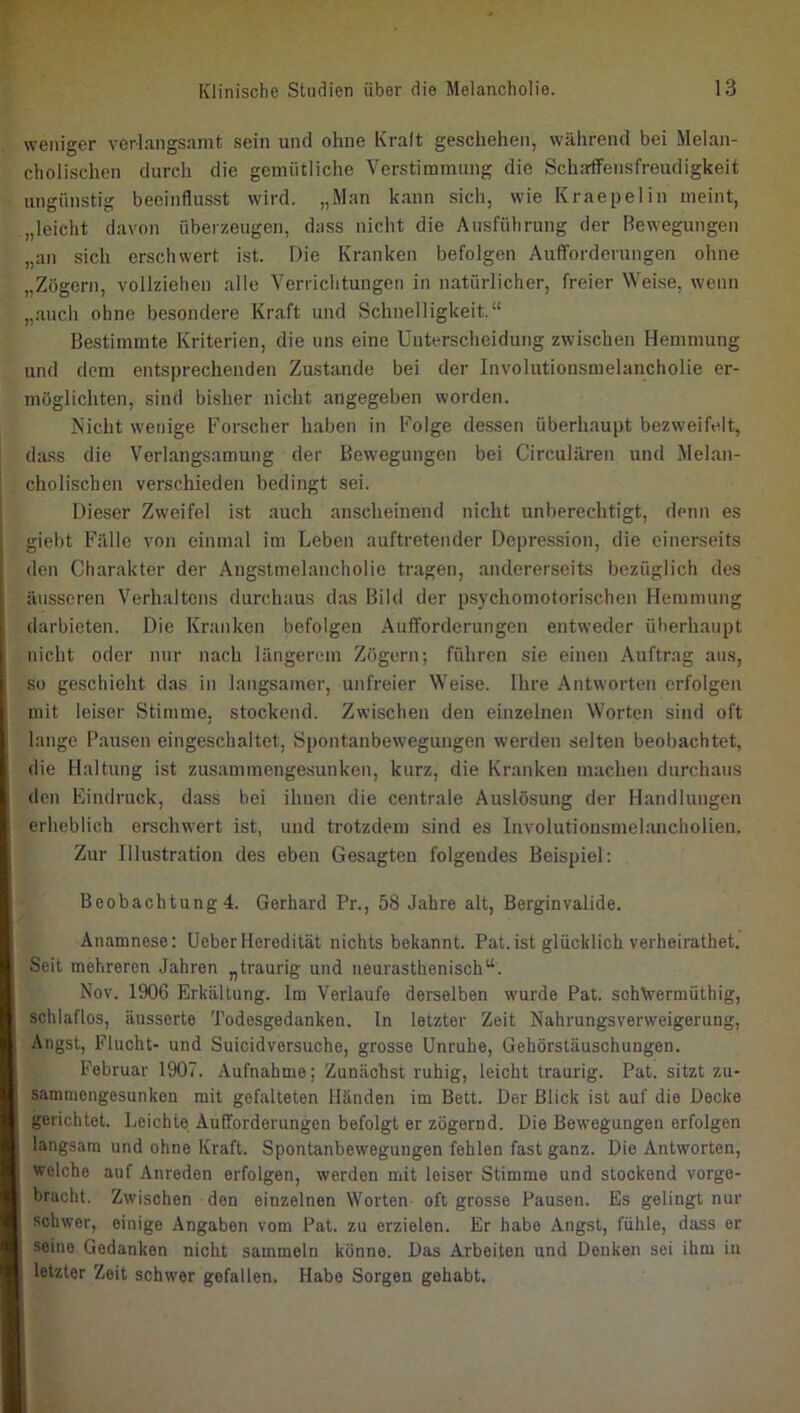 weniger verlangsamt sein und ohne Kralt geschehen, während bei Melan- cholischen durch die gemütliche Verstimmung die Schaffensfreudigkeit ungünstig beeinflusst wird. „Man kann sich, wie Kraepelin meint, „leicht davon überzeugen, dass nicht die Ausführung der Bewegungen „an sich erschwert ist. Die Kranken befolgen Aufforderungen ohne „Zögern, vollziehen alle Verrichtungen in natürlicher, freier Weise, wenn „auch ohne besondere Kraft und Schnelligkeit.“ Bestimmte Kriterien, die uns eine Unterscheidung zwischen Hemmung und dem entsprechenden Zustande bei der Involutionsmelancholie er- möglichten, sind bisher nicht angegeben worden. Nicht wenige Forscher haben in Folge dessen überhaupt bezweifelt, dass die Verlangsamung der Bewegungen bei Circularen und Melan- cholischen verschieden bedingt sei. Dieser Zweifel ist auch anscheinend nicht unberechtigt, denn es giebt Fälle von einmal im Leben auftretender Depression, die einerseits den Charakter der Angstmelancholie tragen, andererseits bezüglich des äusseren Verhaltens durchaus das Bild der psychomotorischen Hemmung darbieten. Die Kranken befolgen Aufforderungen entweder überhaupt nicht oder nur nach längerem Zögern; führen sie einen Auftrag aus, so geschieht das in langsamer, unfreier Weise. Ihre Antworten erfolgeir mit leiser Stimme, stockend. Zwischen den einzelnen Worten sind oft lange Pausen eingeschaltet, Spontanbewegungen werden selten beobachtet, die Haltung ist zusammengesunken, kurz, die Kranken machen durchaus den Eindruck, dass bei ihnen die centrale Auslösung der Handlungen erheblich erschwert ist, und trotzdem sind es Involutionsmelancholien. Zur Illustration des eben Gesagten folgendes Beispiel: Beobachtung 4. Gerhard Pr., 58 Jahre alt, Berginvalide. Anamnese: UeberHeredität nichts bekannt. Pat.ist glücklich verheirathet. Seil mehreren Jahren „traurig und neurasthenisch“. Nov. 1906 Erkältung. Im Verlaufe derselben wurde Pat. schVermüthig, schlaflos, äusserte Todesgedanken, ln letzter Zeit Nahrungsverweigerung, Angst, Flucht- und Suicidversuche, grosse Unruhe, Gehörstäuschungen. Februar 1907. Aufnahme; Zunächst ruhig, leicht traurig. Pat. sitzt zu- sammengesunken mit gefalteten Händen im Bett. Der Blick ist auf die Decke gerichtet. Leichte Aufforderungen befolgt er zögernd. Die Bewegungen erfolgen langsam und ohne Kraft. Spontanbewegungen fehlen fast ganz. Die Antworten, welche auf Anreden erfolgen, werden mit leiser Stimme und stockend vorge- bracht. Zwischen den einzelnen Worten oft grosse Pausen. Es gelingt nur schwer, einige Angaben vom Pat. zu erzielen. Er habe Angst, fühle, dass er seine Gedanken nicht sammeln könne. Das Arbeiten und Denken sei ihm in letzter Zeit schwer gefallen. Habe Sorgen gehabt.