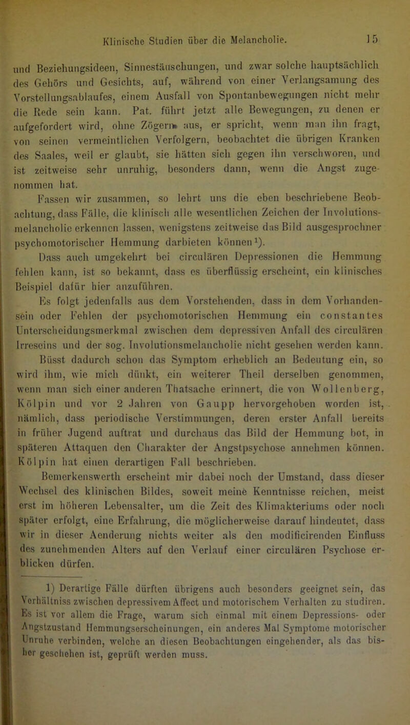 und Beziehungsideen, Sinnestäuschungen, und zwar solche hauptsächlich des Gehörs und Gesichts, auf, während von einer Verlangsamung des Vorstellungsablaufes, einem Ausfall von Spontanbewegungen nicht mehr die Rede sein kann. Pat. führt jetzt alle Bewegungen, zu denen er aufgefordert wird, ohne Zögern, aus, er spricht, wenn man ihn fragt, von seinen vermeintlichen Verfolgern, beobachtet die übrigen Kranken des Saales, weil er glaubt, sie hätten sich gegen ihn verschworen, und ist zeitweise sehr unruhig, besonders dann, wenn die Angst zuge- nommen hat. Fassen wir zusammen, so lehrt uns die eben beschriebene Beob- achtung, dass Fälle, die klinisch alle wesentlichen Zeichen der Involutions- melancliolic erkennen lassen, wenigstens zeitweise das Bild ausgesprochner psychomotorischer Hemmung darbieten können^). Hass auch umgekehrt bei circulären Depressionen die Hemmung fehlen kann, ist so bekannt, dass es überflüssig erscheint, ein klinisches Beispiel dalür hier anzufuhren. Es folgt jedenfalls aus dem Vorstehenden, dass in dem Vorhanden- sein oder Fehlen der psychomotorischen Hemmung ein constantes Unterscheidungsmerkmal zwischen dem depressiven Anfall des circulären Irreseins und der sog. Involutionsmelancholie nicht gesehen werden kann. Büsst dadurch schon das Symptom erheblich an Bedeutung ein, so wird ihm, wie mich dünkt, ein weiterer Theil derselben genommen, wenn man sich einer anderen Thatsache erinnert, die von Wollenbcrg, Kölpin und vor 2 Jahren von Gau pp hervorgehoben worden ist, nämlich, dass periodische Verstimmungen, deren erster Anfall bereits in früher Jugend auftrat und durchaus das Bild der Hemmung bot, in späteren Attaquen den Charakter der Angstpsychose annchmen können. Kölpin hat einen derartigen Fall beschrieben. Bemerkenswerth erscheint mir dabei noch der Umstand, dass dieser Wechsel des klinischen Bildes, soweit meine Kenntnisse reichen, meist erst im höheren Lebensalter, um die Zeit des Klimakteriums oder noch später erfolgt, eine Erfahrung, die möglicherweise darauf hindeutet, dass wir in dieser Aenderung nichts weiter als den modificirenden Einfluss des zunehmenden Alters auf den Verlauf einer circulären Psychose er- blicken dürfen. 1) Derartige Fälle dürften übrigens auch besonders geeignet sein, das Vorhältniss zwischen depressivem AlTect und motorischem Verhalten zu studiren. Es ist vor allem die Frage, warum sich einmal mit einem Depressions- oder Angstzustand Hemmungsorscheinungen, ein anderes Mal Symptome motorischer Unruhe verbinden, welche an diesen Beobachtungen eingehender, als das bis- her geschehen ist, geprüft werden muss.