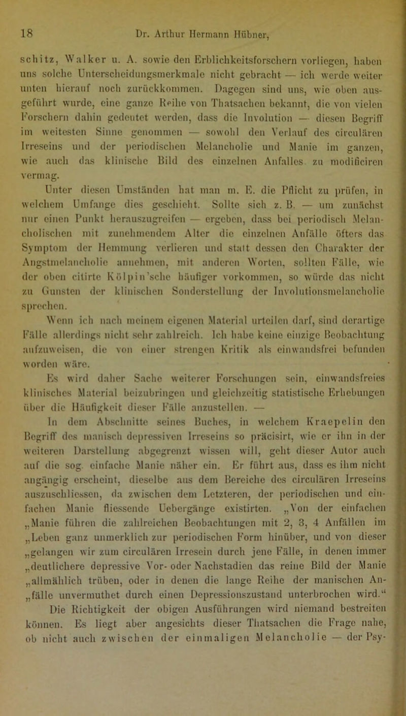 schitz, Walker u. A. sowie den Erbliclikeitsforschern vorlicgcn, Iiabcn uns solche Untei-scheidungsmerkraale nicht gebracht — ich werde weiter unten hierauf noch zurückkommen. Dagegen sind uns, wie oben aus- geführt wurde, eine ganze Reihe von Thatsachen bekannt, die von vielen Forschern dahin gedeutet werden, dass die Involution — diesen Begriff im weitesten Sinne genommen — sowohl den Verlauf des circuliiren Irreseins und der periodischen Melancholie und Manie im ganzen, wie auch das klinische Bild des einzelnen Anfalles zu moditiciren vermag. Unter diesen Umständen hat man m. E. die Pflicht zu prüfen, in welchem Umf.ange dies geschieht. Sollte sich z. B. — um zunächst mir einen Punkt herauszugreifen — ergeben, d.ass bei periodisch .Melan- cholischen mit zunehmendem Alter die einzelnen Anfälle öfters das Symptom der Hemmung verlieren und statt dessen den Charakter der Ang.stmelancliolic annehmen, mit anderen Worten, sollten Fälle, wie der oben cilirte Kölpin’sche häufiger Vorkommen, so würde das nicht ' zu Cunsten der klinischen Sonderstellung der Involntionsmelancholio sprechen. Wenn ich nach meinem eigenen Material urteilen darf, sind derartige Fälle allerdings nicht sehr zahlreich. Ich habe keine einzige Beobachtung aufzuweisen, die von einer strengen Kritik als einwandsfrei befunden worden wäre. Es wird daher Sache weiterer Forschungen sein, einwandsfreies klinisches Material beizubringen und gleichzeitig statistische Erhebungen über die lläutigkeit dieser Fälle anzustellen. — ln dem Abschnitte seines Buches, in welchem Kraepclin den Begriff des manisch depressiven Irreseins so präcisirt, wie er ihn in der weiteren Darstellung abgegrenzt wissen will, geht dieser Antor auch auf die sog einfache Manie näher ein. Er führt aus, d.ass es ihm nicht angängig crecheint, dieselbe .aus dem Bereiche des circulären Irreseins auszuschliessen, da zwischen dem Letzteren, der periodischen und ein- fachen Manie fiiessende Uebergänge existirten. „Von der einfachen „Manie führen die zahlreichen Beobachtungen mit 2, 3, 4 Anfällen im „Leben ganz unmerklich zur periodischen Form hinüber, und von dieser „gelangen wir zum circulären Irresein durch jene Fälle, in denen immer „deutlichere depressive Vor-oder Nachstadien das reine Bild der Manie „allmählich trübeu, oder in denen die lange Reihe der manischen An- 1 „fälle unvermuthet durch einen Depressionszustaud unterbrochen wird.'* 1 Die Richtigkeit der obigen Ausführungen wird niemand bestreiten } können. Es liegt aber angesichts dieser Thatsachen die Frage nahe, | ob nicht auch zwischen der einmaligen Melancholie — der Psy- ä