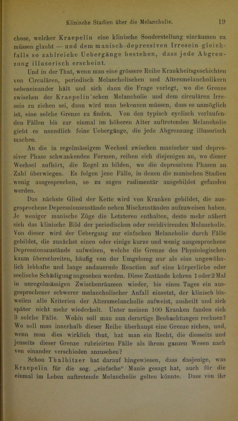 chosc, welcher Kraepelin eine klinische Sonderstellung einräumen zu müssen glaubt — und dem manisch-depressiven Irresein gleich- falls so zahlreiche Uebergänge bestehen, dass jede Abgren- zung illusorisch erscheint. Und in der'i'hat, wenn man eine grossere Reihe Krankheitsgeschichten von Circularen, periodisch Melancholischen und Aitersmelancholikern nebeneinander hält und sich dann die Frage vorlegt, wo die Grenze zwischen der Kraepelin’schen Melancholie und dem circularen Irre- sein zu ziehen sei, dann wird man bekennen müssen, dass es unmöglich ist, eine solche Grenze zu finden. Von den typisch cyclisch verlaufen- den Fällen bis zur einmal im höheren Alter auftretenden Melancholie giebt es unendlich feine Uebergänge, die jede Abgrenzung illusorisch machen. An die in regelmässigem Wechsel zwischen manischer und depres- siver Phase schwankenden Formen, reihen sich diejenigen an, wo dieser Wechsel aufhört, die Regel zu bilden, wo die depressiven Phasen an Z.ahl überwiegen. Es folgen jene Fälle, in denen die manischen Stadien wenig ausgesprochen, so zu sagen rudimentär ausgebildet gefunden werden. Das nächste Glied der Kette wird von Kranken gebildet, die aus- gesprochene Depressionszustände neben Mischzuständen aufzuweisen haben. Je weniger manische Züge die Letzteren enthalten, desto mehr nähert sich das klinische Bild der periodischen oder recidivirenden Melancholie. Von dieser wird der Uebergang zur einfachen .Melancholie durch Fälle gebildet, die zunächst einen oder einige kurze und wenig ausgesprochene Depressionszustände aufweisen, welche die Grenze des Physiologischen kaum überschreiten, häufig von der Umgebung nur als eine ungewöhn- lich lebhafte und lange andauernde Reaction auf eine körperliche oder seelische Schädigungangesehen werden. Diese Zustände kehren loder2Mal in unregelmässigen Zwischenräumen wieder, bis eines Tages ein aus- gesprochener schwerer melancholischer Anfall eiusetzt, der klinisch bis- weilen alle Kriterien der Altersmelancholie aufweist, ausheilt und sich später nicht mehr wiederholt. Unter meinen 100 Kranken fanden sich 3 solche Fälle. Wohin soll man nun derartige Beobachtungen rechnen? Wo soll man innerhalb dieser Reihe überhaupt eine Grenze ziehen, und, wenn man dies wirklich thut, hat man ein Recht, die diesseits und jenseits dieser Grenze rubricirten Fälle als ihrem ganzen W'esen nach von einander verschieden anzusehen? Schon Thalbitzer hat darauf hingewiesen, dass dasjenige, was Kraepelin für die sog. „einfache“ Manie gesagt hat, auch für die einmal im Leben auftretende Melancholie gelten könnte. Dass von ihr