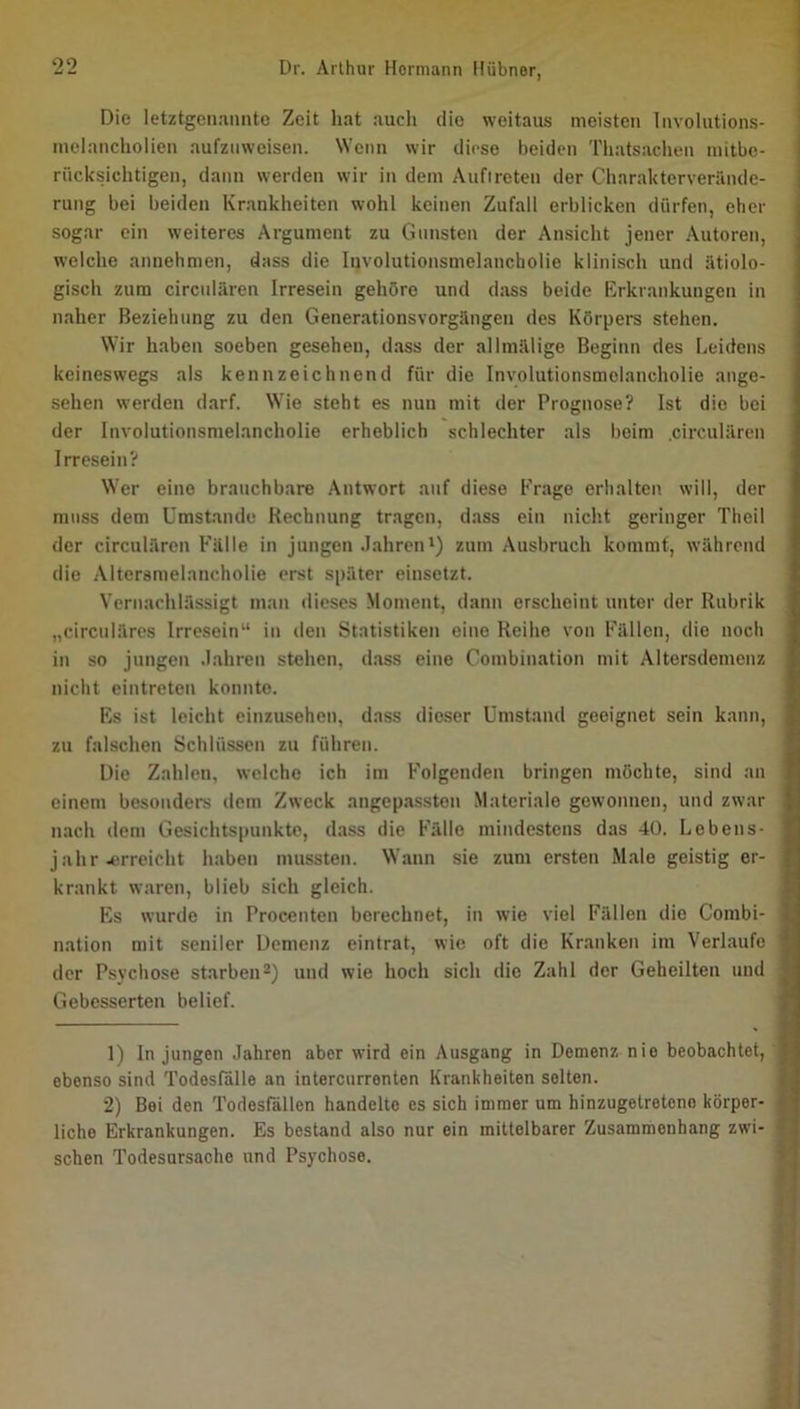 Die letztgenannte Zeit hat auch die weitaus meisten Involutions- nielancholicn aufznweisen. Wenn wir diese beiden Thatsachen niitbc- riicksichtigen, dann werden wir in dem Auftreten der Charakterverände- rung bei beiden Krankheiten wohl keinen Zufall erblicken dürfen, eher sogar ein weiteres Argument zu Gunsten der Ansicht jener Autoren, welche annehmen, dass die Involutionsmelancholie klinisch und ätiolo- gisch zum circnlären Irresein gehöre und dass beide Erkrankungen in naher Beziehung zu den Generationsvorgängen des Körpers stehen. Wir haben soeben gesehen, dass der allmälige Beginn des Leidens keineswegs als kennzeichnend für die Involutionsmelancholie ange- sehen werden darf. Wie steht es nun mit der Prognose? Ist die bei der Involutionsmelancholie erheblich schlechter als beim circnlären Irresein? Wer eine brauchbare Antwort auf diese Frage erhalten will, der muss dem Umstande Rechnung tragen, dass ein nicht geringer Theil der circnlären Fälle in jungen .Jahren*) zum Ausbruch kommt, während die Altersmelancholie erst später einsetzt. Vernachlässigt man dieses Moment, dann erscheint unter der Rubrik „circnläres Irresein“ in den Statistiken eine Reihe von Fällen, die noch in so jungen .lahren stehen, d.ass eine Combination mit Altersdemenz nicht eintreten konnte. Es ist leicht einzusehen, dass dieser Umstand geeignet sein kann, zu falschen Schlüssen zu führen. Die Zahlen, welche ich im Folgenden bringen möchte, sind an einem besonders dem Zweck angepassten Materiale gewonnen, und zwar nach dem Gesichtspunkte, dass die Fälle mindestens das 40. Lebens- jahr ^^■rreicht haben mussten. Wann sie zum ersten Male geistig er- krankt waren, blieb sich gleich. Es wurile in Procenten berechnet, in wie viel Fällen die Combi- nation mit seniler Demenz eintrat, wie oft die Kr.anken im Verlaufe der Psychose starben^) und wie hoch sich die Zahl der Geheilten und Gebesserten belief. 1) In jungen Jahren aber wird ein Ausgang in Demenz nie beobachtet, ebenso sind Todesfälle an intercurrenten Krankheiten selten. 2) Bei den Todesfällen handelte es sich immer um hinzugetreteno körper- liche Erkrankungen. Es bestand also nur ein mittelbarer Zusammenhang zwi- schen Todesursache und Psychose.