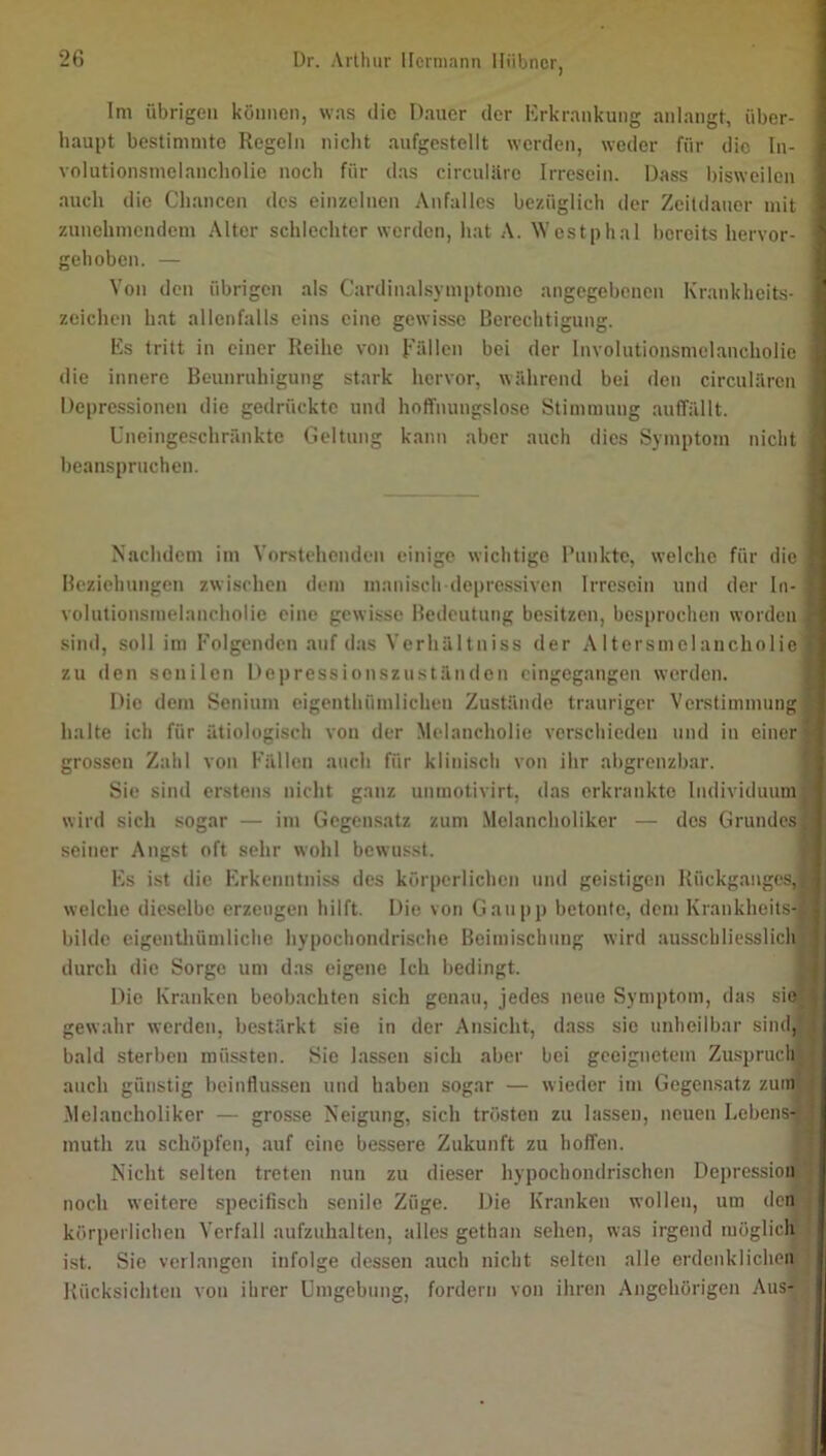 Im übrigen können, was die Dauer der Erkrankung anlangt, über- haupt bestimmte Regeln nicht aufgestellt werden, weder für die In- volutionsmelancholie noch für das circuliiro Irresein. Dass bisweilen auch die Chancen des einzelnen Anfalles bezüglich der Zeitdauer mit zunehmendem .Alter schlechter werden, hat A. Westphal bereits hervor- gehoben. — Von den übrigen als Cardinalsymptomo angegebenen Krankheits- zeichen hat allenfalls eins eine gewisse Berechtigung. Es tritt in einer Reihe von Rällcn bei der Involutionsmelancholie die innere Beunruhigung stark hervor, während bei den circularen Depressionen die gedrückte und hoffnungslose Stimmung auffällt. Uneingeschränkte Geltung kann aber auch dies Symptom nicht beanspruchen. Nachdem im Vorstehenden einige wichtige l’unkte, welche für die, Beziehungen zwischen dem manisch depre.ssiven Irresein und der In- volutionsmelancholie eine gewisse Bedeutung besitzen, besprochen worden j sind, soll im Eolgenden auf das Verhältniss der Altersmelancholie] zu den senilen Depressionszuständen cingegangen werden. Die dem Senium eigenthümlichen Zustände trauriger Verstinnnungl halte ich für ätiologisch von der Melancholie verschieden und in einer] grossen Zahl von Fällen auch für klinisch von ihr abgrenzbar. Sie sind erstens nicht ganz unmotivirt, das erkrankte Individuum] wird sich sogar — im Gegensatz zum .Melancholiker — des Grundes] seiner Angst oft sehr wohl bewusst. Es i.st die Erkenntniss des körperlichen und geistigen Rückganges,] welche dieselbe erzeugen hilft. Die von Ganpp betonte, dem Krankheits-j bilde cigentlühnliche hypochondrische Beimischung wird ausschliesslich] durch die Sorge um das eigene Ich bedingt. Die Kranken beobachten sich genau, jedes neue Symptom, das sie] gewahr werden, bestärkt sie in der Ansiclit, dass sie unheilbar sind,^ bald sterben müssten. Sic lassen sich aber bei geeignetem Zuspruch] auch günstig beinllussen und haben sogar — wieder im Gegensatz zuinj .Melancholiker — grosse Neigung, sich trösten zu lassen, neuen Lebens- muth zu schöpfen, .auf eine bessere Zukunft zu hoffen. Nicht selten treten nun zu dieser liypochondrischen Depression noch weitere specifisch senile Züge. Die Kr.anken wollen, um den körperlichen Verfall .aufzuhalten, alles gethan sehen, was irgend möglicl^ ist. Sic verlangen infolge dessen auch nicht selten alle erdenklicheiiT Rücksichten von ihrer Umgebung, fordern von ihren Angehörigen