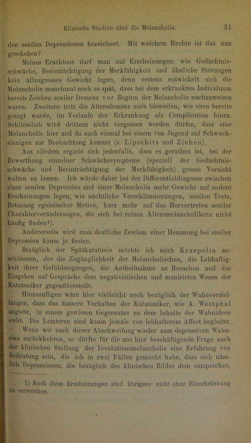 den senilen Depressionen bezeichnet. Mit welchem Rechte ist das nun geschehen ? Meines Erachtens darf man auf Erscheinungen, wie Gedächtnis- ' schwäche, Beeinträchtigung der Merkfähigkeit und ähnliche Störungen kein allziigrosses Gewicht legen, denn erstens entwickelt sich die Melancholie manchmal noch so spät, dass bei dem erkrankten Individuum bereits Zeichen seniler Demenz vor Beginn der Melancholie nachzuweisen waren. Zweitens tritt die Altersdemenz auch bisweilen, wie oben bereits gesagt wurde, im Verlaufe der Erkrankung als Complication hinzu. Schliesslich wird drittens nicht vergessen werden dürfen, dass eine Melancholie hier und da auch einmal bei einem von Jugend auf Schwach- sinnigen zur Beobachtung kommt (s. Lipschitz und Ziehen). Aus alledem ergiebt sich jedenfalls, dass es gerathen ist, bei der Bewertlumg einzelner Schwächesymptome (speciell der Gedächtnis- schwäche und Beeinträchtigung der Merkfähigkeit) grosse Vorsicht walten zu lassen. Ich würde daher bei der Differentialdiagnose zwischen einer senilen Depression und einer Melancholie mehr Gewicht auf andere Erscheinungen legen, wie nächtliche Verschlimmerungen, senilen Trotz, j Betonung egoistischer Motive, kurz mehr auf das Hervortreten seniler I Charakterveränderungen, die sich bei reinen Altcrsmelancholikern nicht i| häufig finden 1). ;; Andererseits wird mau deutliche Zeichen einer Hemmung bei seniler 'j Depression kaum je finden. 1 Bezüglich der Spätkatatonie möchte ich mich Kraepelin an- )! schliessen, der die Zugänglichkeit der Melancholischen, die Lebhaftig- '■ keit ihrer Gefühlsregungen, die Antheiinahme an Besuchen und das Eingehen auf Gespräche dem negativistischen und manirirten Wesen der Katatoniker gegenflberstellt. Hinzuzufügen wäre hier vielleicht noch bezüglich der Wahnvorstel- I, lungen, dass das äussere Verhalten der Katatoniker, wie A. Westphal ■ angiebt, in einem gewissen Gegensätze zu dem Inhalte der Wahnideen steht. Die Letzteren sind kaum jemals von lebhafterem Affect begleitet. Wenn wir nach dieser Abschweifung wieder zum depressiven Wahn- sinn zurückkehren, so dürfte für die uns hier beschäftigende Frage nach der klinischen Stellung der Involutiousmelaucholie eine Erfahrung von : Bedeutung sein, die ich in zwei Fällen gemacht habe, dass sich näm- , lieh Depressionen, die bezüglich des klinischen Bildes dem entsprechen, I 1) Auch diese Erscheinungen sind übrigens nicht ohne Einschränkung zu verwerthon.