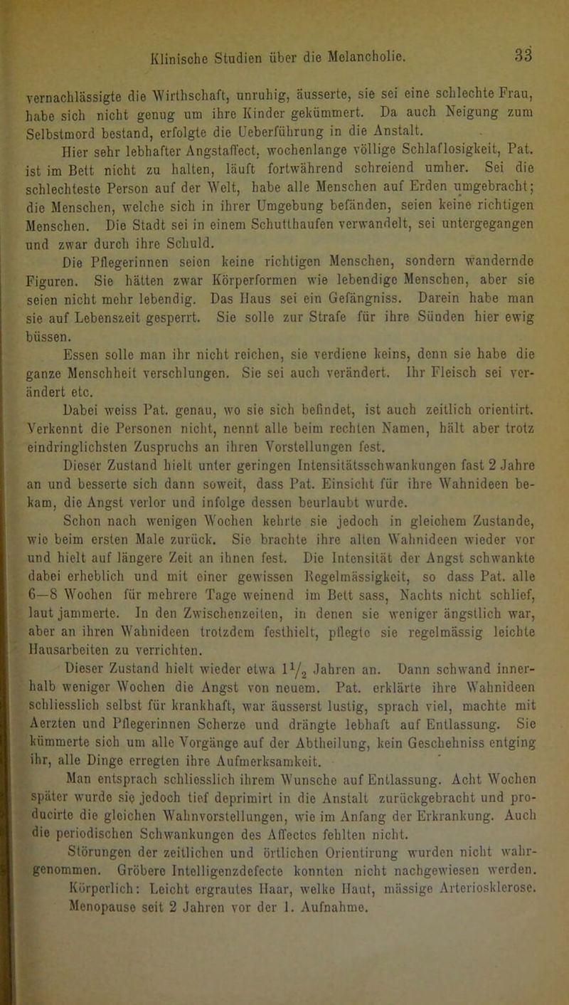 vernachlässigte die Wirlhschaft, unruhig, äusserte, sie sei eine schlechte Frau, habe sich nicht genug um ihre Kinder gekümmert. Da auch Neigung zum Selbstmord bestand, erfolgte die Ueberführung in die Anstalt. Hier sehr lebhafter Angstaffect, wochenlange völlige Schlaflosigkeit, Pat. ist im Bett nicht zu halten, läuft fortwährend schreiend umher. Sei die schlechteste Person auf der Welt, habe alle Menschen auf Erden umgebracht; die Menschen, welche sich in ihrer Umgebung befänden, seien keine richtigen Menschen. Die Stadt sei in einem Schutthaufen verwandelt, sei untergegangen und zwar durch ihre Schuld. Die Pflegerinnen seien keine richtigen Menschen, sondern wandernde Figuren. Sie hätten zwar Körperformen wie lebendige Menschen, aber sie seien nicht mehr lebendig. Das Haus sei ein Gefängniss. Darein habe man sie auf Lebenszeit gesperrt. Sie solle zur Strafe für ihre Sünden hier ewig büssen. Essen solle man ihr nicht reichen, sie verdiene keins, denn sie habe die ganze Menschheit verschlungen. Sie sei auch verändert. Ihr Fleisch sei ver- ändert etc. Dabei weiss Pat. genau, wo sie sich befindet, ist auch zeitlich orientirt. Verkennt die Personen nicht, nennt alle beim rechten Namen, hält aber trotz eindringlichsten Zuspruchs an ihren Vorstellungen fest. Dieser Zustand hielt unter geringen Intensilätsschwankungen fast 2 Jahre an und besserte sich dann soweit, dass Pat. Einsicht für ihre Wahnideen be- kam, die Angst verlor und infolge dessen beurlaubt wurde. Schon nach wenigen Wochen kehrte sie jedoch in gleichem Zustande, wie beim ersten Male zurück. Sie brachte ihre alten Wahnideen wieder vor und hielt auf längere Zeit an ihnen fest. Die Intensität der Angst schwankte dabei erheblich und mit einer gewissen Regelmässigkeit, so dass Pat. alle 6—8 Wochen für mehrere Tage weinend im Belt sass. Nachts nicht schlief, laut jammerte. In den Zwischenzeiten, in denen sie weniger ängstlich war, aber an ihren Wahnideen trotzdem festhielt, plleglc sie regelmässig leichte Hausarbeiten zu verrichten. Dieser Zustand hielt wieder etwa ly.^ Jahren an. Dann schwand inner- halb weniger Wochen die Angst von neuem. Pat. erklärte ihre Wahnideen schliesslich selbst für krankhaft, war äusserst lustig, sprach viel, machte mit Aerzten und Pflegerinnen Scherze und drängte lebhaft auf Entlassung. Sie kümmerte sich um alle Vorgänge auf der Abtheilung, kein Geschehniss entging ihr, alle Dinge erregten ihre Aufmerksamkeit. Man entsprach schliesslich ihrem Wunsche auf Entlassung. Acht Wochen später wurde sie jedoch tief deprimirt in die Anstalt zurückgebracht und pro- ducirte die gleichen Wahnvorstellungen, wie im Anfang der Erkrankung. Auch die periodischen Schwankungen des AITectes fehlten nicht. Störungen der zeitlichen und örtlichen Orientirung wurden nicht wahr- genommen. Gröbere Intelligenzdefecte konnten nicht nachgewiesen werden. Körperlich: Leicht ergrautes Haar, welke Haut, mässige Arteriosklerose. Menopause seit 2 Jahren vor der 1. Aufnahme.