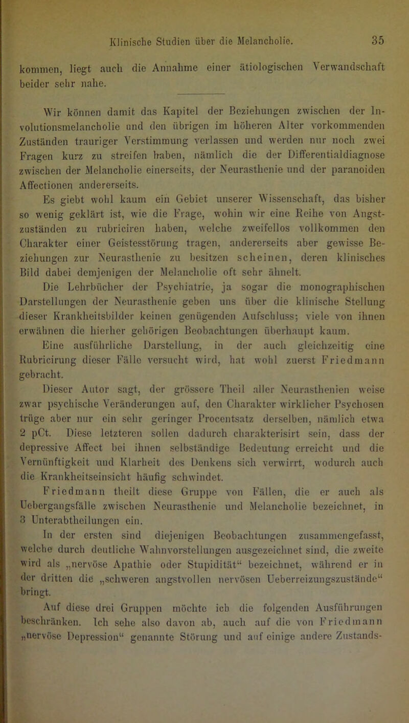 kommen, liegt auch die Annahme einer ätiologischen Verwandschaft beider sehr nahe. Wir können damit das Kapitel der Beziehungen zwischen der In- volutionsmelancholie lind den übrigen im höheren Alter vorkommenden Zuständen trauriger Verstimmung verlassen und werden nur noch zwei Fragen kurz zu streifen haben, nämlich die der Differentialdiagnose zwischen der Melancholie einerseits, der Neurasthenie und der paranoiden Affectionen andererseits. Es giebt wohl kaum ein Gebiet unserer Wissenschaft, das bisher so wenig geklärt ist, wie die Frage, wohin wir eine Reihe von Angst- zuständen zu rubriciren haben, welche zweifellos vollkommen den Charakter einer Geistesstörung tragen, andererseits aber gewisse Be- ziehungen zur Neurasthenie zu besitzen scheinen, deren klinisches Bild dabei demjenigen der Melancholie oft sehr ähnelt. Die Lehrbücher der Psychiatrie, ja sogar die monographischen Darstellungen der Neurasthenie geben uns über die klinische Stellung dieser Krankheitsbilder keinen genügenden Aufschluss; viele von ihnen erwähnen die hierher gehörigen Beobachtungen überhaupt kaum. Eine ausführliche Darstellung, in der auch gleichzeitig eine Rubricirung dieser Fälle versucht wird, hat wohl zuerst Friedmann gebracht. Dieser Autor sagt, der grössere Theil aller Neurasthenien weise zwar psychische Veränderungen auf, den Charakter wirklicher Psychosen trüge aber nur ein sehr geringer Procentsatz derselben, nämlich etwa 2 pCt. Diese letzteren sollen dadurch charakterisirt sein, dass der depressive Affect bei ihnen selbständige Bedeutung erreicht und die Vernünftigkeit und Klarheit des Denkens sich verwirrt, wodurch auch die Krankheitsein.sicht häufig schwindet. Friedmann theilt diese Gruppe von Fällen, die er auch als Uebergangsfälle zwischen Neurasthenie und Melancholie bezeichnet, in 3 Unterabtheilungen ein. ln der ersten sind diejenigen Beobachtungen zusanunengefasst, welche durch deutliche Wahnvorstellungen ausgezeichnet sind, die zweite wird als „nervöse Apathie oder Stupidität“ bezeichnet, während er in der dritten die „schweren angstvollen nervösen Ueberreizungszustände“ bringt. Auf diese drei Gruppen möchte ich die folgenden Ausführungen beschränken. Ich sehe also davon ab, auch auf die von Friedmann „nervöse Depression“ genannte Störung und auf einige andere Zustands-