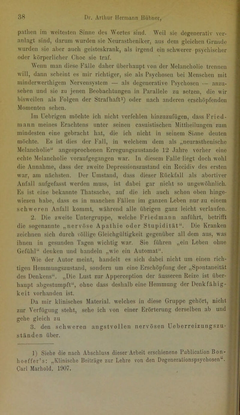 patlicn ini weitesten Sinne des Wortes sind. Weil sie degenerativ ver- anlagt sind, darum wurden sic Neurastheniker, aus dem gleichen Grunde wurden sic aber auch geisteskrank, als irgend ein schwerer psychischer oder körperlicher Choc sic traf. Wenn man diese Fälle daher überhaupt von der Melancholie trennen will, dann scheint es mir richtiger, sie als Psychosen bei Menschen mit minderwerthigem Nervensystem — als degenerative Psychosen — an/ai- sehen und sie zu jenen Beobachtungen in Parallele zu setzen, die wir bisweilen als Folgen der Strafhafti) oder nach anderen erschöpfenden ■Momenten sehen. Im Uebrigen möchte ich nicht verfehlen hinzuzufügen, dass Fried- mann meines Erachtens unter seinen casuistischen Mittheihmgcn zum mindesten eine gebr.aeht hat, die ich nicht in seinem Sinne deuten möchte. Es ist dies der Fall, in welchem dem als „neurasthenische .Melancholie“ angesprochenen Erregungszustände 12 Jahre vorher eine echte Melancholie voraufgegangen war. In die.scm Falle liegt doch wohl die .Annahme, dass der zweite Depressionszustand ein Recidiv des ersten war, am nächsten. Der Umstand, dass dieser Rückfall als abortiver Anfall anfgefasst werden muss, ist dabei gar nicht so ungewöhnlich. Es ist eine bekannte Thats.aehe, auf die ich auch schon oben hinge- wiesen habe, dass es in manchen Fällen im ganzen Leben nur zu einem schweren Anfall kommt, während alle ülmigen g.anz leicht verlaufen. 2. Die zweite Untergruppe, welche Friedmann .anführt, betrifft die sogenannte „nervöse Apathie oder Stupidität“. Die Kranken zeichnen sich durch völlige Gleichgültigkeit gegenüber all dem aus, was ihnen in gesunden Tagen wichtig war. Sie führen „ein Leben ohne Gefühl“ denken und handeln „wie ein Automat“. Wie der Autor meint, handelt es sich dabei nicht um einen rich- tigen llcmmungszust.and, sondern um eine Erschöpfung der „Spontaneität des Denkens“. „Die Lust zur Apperception der äusseren Reize ist über- haupt abgestumpft“, ohne dass deshalb eine Hemmung der Denkfähig- keit vorhanden ist. Da mir klinisches .Material, welches in diese Gruppe gehört, nicht zur Verfügung steht, sehe ich von einer Erörterung derselben ab und gehe gleich zu 3. den schweren angstvollen nervösen üeberreizungszu- ständen über. 1) Siehe die nach Abschluss dieser Arbeit erschienene Publication Bon- hoeffer’s; „Klinische Beiträge zur Lehre von den Degenerationspsychosen“. Carl Marhold. 1907.