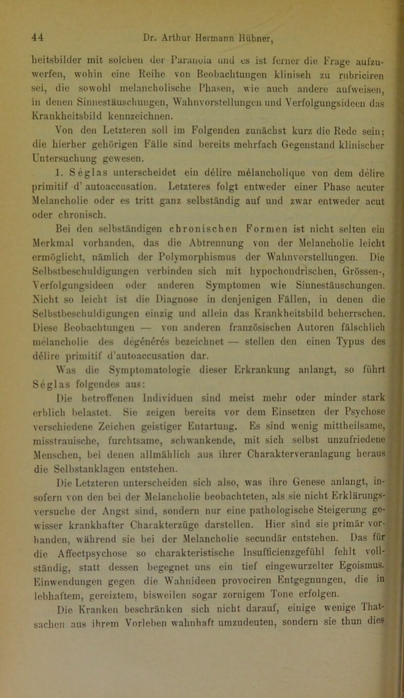 heitsbilder mit solchen der Paranoia und es ist ferner die Frage aufzu- werfen, wohin eine Reihe von Beobachtungen klinisch zu riibriciren sei, die sowohl melancholische Phasen, wie auch andere aufweisen, in denen Sinnestäuschungen, Wahnvorstellungen und Verfolgungsideen das Krankheitsbild kennzeichnen. Von den Letzteren soll im Folgenden zunächst kurz die Rede sein; die hierher gehörigen Fälle sind bereits mehrfach Gegenstand klinischer Untersuchung gewesen. 1. Seglas unterscheidet ein delire m61ancholique von dem delire primitif d’ autoaccusation. Letzteres folgt entweder einer Phase acuter Melancholie oder es tritt ganz selbständig auf und zwar entweder acut oder chronisch. Bei den selbständigen chronischen Formen ist nicht selten ein .Merkmal vorhanden, das die Abtrennung von der Melancholie leicht ermöglicht, nämlich der Polymorphismus der Wahnvorstellungen. Die Selbstbeschuldigungen verbinden sich mit hypochondrischen, Grössen-, Verfolgungsideen oder anderen Symptomen wie Sinnestäuschungen. Nicht so leicht ist die Di.agnose in denjenigen Fällen, in denen die Selbstbeschuldigungen einzig und allein das Krankheitsbild beherrschen. Diese Beobachtungen — von anderen französischen Autoren fälschlich melancholie des degönf>r6s bezeichnet — stellen den einen Typus des dölire primitif d’autoaccusation dar. Was die Symptomatologie dieser Erkrankung anlaugt, so führt Seglas folgendes aus: Die betroffenen Individuen sind meist mehr oder minder stark erblich belastet. Sie zeigen bereits vor dem Einsetzen der Psychose verschiedene Zeichen geistiger Entartung. Es sind wenig mittheilsame, misstrauische, furchtsame, schwankende, mit sich selbst unzufriedene Menschen, bei denen allmählich aus ihrer Cbarakterveranlagung heraus die Selbstanklagen entstehen. Die Letzteren unterscheiden sich also, was ihre Genese anlangt, in- sofern von den bei der Melancholie beobachteten, als sie nicht Erklärungs- versuche der Angst sind, sondern nur eine pathologische Steigerung ge- wisser krankhafter Charakterzüge darstellcn. Hier sind sie primär vor- handen, während sie bei der Melancholie secundär entstehen. Das für die Affectpsychose so charakteristische Insufficienzgefühl fehlt voll- ständig, statt dessen begegnet uns ein tief eingewurzelter Egoismus. Einwendungen gegen die Wahnideen provociren Entgegnungen, die in lebhaftem, gereiztem, bisweilen sogar zornigem Tone erfolgen. Die Kranken beschränken sich nicht darauf, einige wenige 'Ihat- sachen aus ihrem Vorleben wahnhaft umzudeuten, sondern sie thun dies