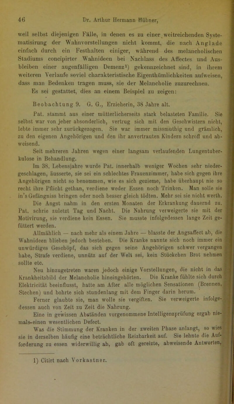 weil selbst diejenigen Fälle, in denen es zu einer weitreichenden Syste- niatisirung der Wahnvorstellungen nicht kommt, die nach Anglade einfach durch ein Festhalten einiger, während das melancholischen Stadiums concipirter Wahnideen bei Nachlass des Affectes und Aus- bleiben einer augenfälligen Demenz^) gekennzeichnet sind, in ihrem weiteren Verlaufe soviel charakteristische Eigenthümlichkeiten aufweisen, dass man Bedenken tragen muss, sie der Melancholie zuzurechnen. Es sei gestattet, dies an einem Beispiel zu zeigen: Beobachtung 9. G. G., Erzieherin, 38 Jahre alt. Fat. stammt aus einer mütterlicherseits stark belasteten Familie. Sie selbst war von jeher absonderlich, vertrug sich mit den Geschwistern nicht, lebte immer sehr zurückgezogen. Sie war immer missmuthig und grämlich, zu den eigenen Angehörigen und den ihr anvertrauten Kindern schroff und ab- weisend. Seit mehreren Jahren wegen einer langsam verlaufenden Lungentuber- kulose in Behandlung. Im 38. Lebensjahre wurde Fat. innerhalb weniger Wochen sehr nieder- geschlagen, äusserte, sie sei ein schlechtes Frauenzimmer, habe sich gegen ihre Angehörigen nicht so benommen, wie es sich gezieme, habe überhaupt nie so recht ihre Fllicht gethan, verdiene weder Essen noch Trinken. Man solle sie in’s Gefdngniss bringen oder noch besser gleich tödten. Mehr sei sie nicht werth. Die Angst nahm in den ersten Monaten der Erkrankung dauernd zu. Fat. schrie zuletzt Tag und Nacht. Die Nahrung verweigerte sie mit der Motivirung, sie verdiene kein Essen. Sie musste infolgedessen lange Zeit ge- füttert werden. Allmählich — nach mehr als einem Jahre — blasste der Angsaffect ab, die Wahnideen blieben jedoch bestehen. Die Kranke nannte sich noch immer ein unwürdiges Geschöpf, das sich gegen seine Angehörigen schwer vergangen habe, Strafe verdiene, unnütz auf der Welt sei, kein Stückchen Brot nehmen sollte etc. Neu hinzugetreten waren jedoch einige Vorstellungen, die nicht in das Krankheitsbild der Melancholie hineingehörten. Die Kranke fühlte sich durch Elektricität beeinflusst, hatte am After alle möglichen Sensationen (Bronnen, Stechen) und bohrte sich stundenlang mit dem Finger darin herum. Ferner glaubte sie, man wolle sie vergiften. Sie verweigerte infolge- dessen auch von Zeit zu Zeit die Nahrung. Eine in gewissen Abständen vorgenommene Intelligenzprüfung ergab nie- mals-einen w’esentlichen Defect. Was die Stimmung der Kranken in der zweiten Fhase anlangt, so wies sie in derselben häufig eine beträchtliche Reizbarkeit auf. Sie lehnte die Auf- forderung zu essen widerwillig ab, gab oft gereizte, abweisende Antworten,